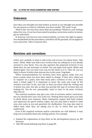 Endurance
Just when you thought you had written as much as you thought was possible
for one person to write in a lifetime, you have another ‘385 yards’ to go.
What if the viva has been more than just probing? Whatever your feelings
about the viva, if you have been asked to produce corrections and/or revisions,
get on with them.
If, however, you feel you were treated unfairly, you have the right to appeal.
You should find out the procedures, and above all the grounds, for an appeal in
your university. Talk to someone first.
Revisions and corrections
Listen very carefully to what is said at the end of your viva about these. Take
notes. Think. Make sure that every revision they are asking for is not already
covered in your thesis. You can also question the proposed revisions if you
think they are not necessary or useful. You can argue your point: define and
defend again. You can state your case for the thesis as it is. After all, you are
likely to know it better than anyone else in the room. Negotiate.
When recommendations for revisions have been agreed, make sure you
know exactly what you have been asked to change. If they have asked you
to ‘expand’ on a point, does that mean add a sentence or two, or do they
want a whole page? It is important to know the scale and scope of the
revisions you have to do, not only so that you know what the writing task
is before you start, but also so that you provide the type of revision they are
looking for. You do not, presumably, want to have to do more revisions
after this set.
The external examiner may give you a list of revisions and/or corrections,
but you should have your own notes too. Writing them down gives you time
to think about your response. Many institutions require that both student
and supervisor are given written copies, but you may find it useful to write
your own notes as you ask questions for clarification. You may also want to
reflect back what they are asking you to do, to check that you have
understood.
Even if the required revisions and/or corrections are well defined, it may
help you to translate them into writing actions. For example:
• Expand the explanation of step three in the development process (p. 89)
becomes
• Add 100 words defining step three to page 89.
282 10: AFTER THE THESIS EXAMINATION: MORE WRITING?
 