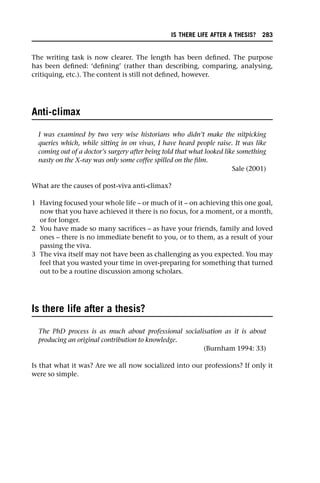 The writing task is now clearer. The length has been defined. The purpose
has been defined: ‘defining’ (rather than describing, comparing, analysing,
critiquing, etc.). The content is still not defined, however.
Anti-climax
I was examined by two very wise historians who didn’t make the nitpicking
queries which, while sitting in on vivas, I have heard people raise. It was like
coming out of a doctor’s surgery after being told that what looked like something
nasty on the X-ray was only some coffee spilled on the film.
Sale (2001)
What are the causes of post-viva anti-climax?
1 Having focused your whole life – or much of it – on achieving this one goal,
now that you have achieved it there is no focus, for a moment, or a month,
or for longer.
2 You have made so many sacrifices – as have your friends, family and loved
ones – there is no immediate benefit to you, or to them, as a result of your
passing the viva.
3 The viva itself may not have been as challenging as you expected. You may
feel that you wasted your time in over-preparing for something that turned
out to be a routine discussion among scholars.
Is there life after a thesis?
The PhD process is as much about professional socialisation as it is about
producing an original contribution to knowledge.
(Burnham 1994: 33)
Is that what it was? Are we all now socialized into our professions? If only it
were so simple.
IS THERE LIFE AFTER A THESIS? 283
 