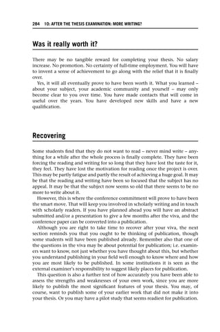 Was it really worth it?
There may be no tangible reward for completing your thesis. No salary
increase. No promotion. No certainty of full-time employment. You will have
to invent a sense of achievement to go along with the relief that it is finally
over.
Yes, it will all eventually prove to have been worth it. What you learned –
about your subject, your academic community and yourself – may only
become clear to you over time. You have made contacts that will come in
useful over the years. You have developed new skills and have a new
qualification.
Recovering
Some students find that they do not want to read – never mind write – any-
thing for a while after the whole process is finally complete. They have been
forcing the reading and writing for so long that they have lost the taste for it,
they feel. They have lost the motivation for reading once the project is over.
This may be partly fatigue and partly the result of achieving a huge goal. It may
be that the reading and writing have been so focused that the subject has no
appeal. It may be that the subject now seems so old that there seems to be no
more to write about it.
However, this is where the conference commitment will prove to have been
the smart move. That will keep you involved in scholarly writing and in touch
with scholarly readers. If you have planned ahead you will have an abstract
submitted and/or a presentation to give a few months after the viva, and the
conference paper can be converted into a publication.
Although you are right to take time to recover after your viva, the next
section reminds you that you ought to be thinking of publication, though
some students will have been published already. Remember also that one of
the questions in the viva may be about potential for publication; i.e. examin-
ers want to know, not just whether you have thought about this, but whether
you understand publishing in your field well enough to know where and how
you are most likely to be published. In some institutions it is seen as the
external examiner’s responsibility to suggest likely places for publication.
This question is also a further test of how accurately you have been able to
assess the strengths and weaknesses of your own work, since you are more
likely to publish the most significant features of your thesis. You may, of
course, want to publish some of your earlier work that did not make it into
your thesis. Or you may have a pilot study that seems readiest for publication.
284 10: AFTER THE THESIS EXAMINATION: MORE WRITING?
 