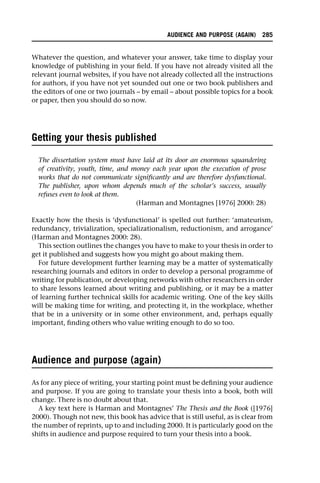 Whatever the question, and whatever your answer, take time to display your
knowledge of publishing in your field. If you have not already visited all the
relevant journal websites, if you have not already collected all the instructions
for authors, if you have not yet sounded out one or two book publishers and
the editors of one or two journals – by email – about possible topics for a book
or paper, then you should do so now.
Getting your thesis published
The dissertation system must have laid at its door an enormous squandering
of creativity, youth, time, and money each year upon the execution of prose
works that do not communicate significantly and are therefore dysfunctional.
The publisher, upon whom depends much of the scholar’s success, usually
refuses even to look at them.
(Harman and Montagnes [1976] 2000: 28)
Exactly how the thesis is ‘dysfunctional’ is spelled out further: ‘amateurism,
redundancy, trivialization, specializationalism, reductionism, and arrogance’
(Harman and Montagnes 2000: 28).
This section outlines the changes you have to make to your thesis in order to
get it published and suggests how you might go about making them.
For future development further learning may be a matter of systematically
researching journals and editors in order to develop a personal programme of
writing for publication, or developing networks with other researchers in order
to share lessons learned about writing and publishing, or it may be a matter
of learning further technical skills for academic writing. One of the key skills
will be making time for writing, and protecting it, in the workplace, whether
that be in a university or in some other environment, and, perhaps equally
important, finding others who value writing enough to do so too.
Audience and purpose (again)
As for any piece of writing, your starting point must be defining your audience
and purpose. If you are going to translate your thesis into a book, both will
change. There is no doubt about that.
A key text here is Harman and Montagnes’ The Thesis and the Book ([1976]
2000). Though not new, this book has advice that is still useful, as is clear from
the number of reprints, up to and including 2000. It is particularly good on the
shifts in audience and purpose required to turn your thesis into a book.
AUDIENCE AND PURPOSE (AGAIN) 285
 