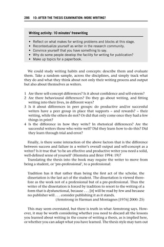We could study writing habits and concepts: describe them and evaluate
them. Take a random sample, across the disciplines, and simply track what
they do and what they think about not only their writing process and output
but also about themselves as writers.
1 Are there self-concept differences? Is it about confidence and self-esteem?
2 Are there behavioural differences? Do they go about writing, and fitting
writing into their lives, in different ways?
3 Is it about differences in peer groups: do productive and/or successful
writers have a peer group in place that supports – and rewards? – their
writing, while the others do not? Or did that only come once they had a few
things in print?
4 Is the difference in how they write? In rhetorical differences? Are the
successful writers those who write well? Did they learn how to do this? Did
they learn through trial and error?
Finally, is there some interaction of the above factors that is the difference
between success and failure in a writer’s overall output and self-concept as a
writer? Is it true that ‘to be an effective and productive writer you need a solid,
well-defined sense of yourself’ (Hiemstra and Brier 1994: 19)?
Translating the thesis into the book may require the writer to move from
being a student, or ‘pre-professional’, to a professional:
Tradition has it that rather than being the first act of the scholar, the
dissertation is the last act of the student. The dissertation is viewed there-
fore as the work not of a professional but of a pre-professional. Thus the
writer of the dissertation is forced by tradition to resort to the writing of a
form that is dysfunctional, because . . . [it] will be read by few and because
no publisher will . . . consider publishing it as it stands.
(Armstrong in Harman and Montagnes [1976] 2000: 25)
This may seem overstated, but there is truth in what Armstrong says. How-
ever, it may be worth considering whether you need to discard all the lessons
you learned about writing in the course of writing a thesis, as is implied here,
or whether you can adapt what you have learned. The thesis style may turn out
Writing activity: 10 minutes’ freewriting
• Reflect on what makes for writing problems and blocks at this stage.
• Recontextualize yourself as writer in the research community.
• Convince yourself that you have something to say.
• Why do some people develop the facility for writing for publication?
• Make up topics for a paper/book.
286 10: AFTER THE THESIS EXAMINATION: MORE WRITING?
 
