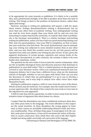 to be appropriate for some journals or publishers. It is likely to be a sensible
idea, and a professional strength, to be able to produce more than one style of
writing. This brings us back to the position of rhetorical choices, rather than
rights and wrongs.
However, moving to writing for publication will require a shift for many
thesis writers. Perhaps dissertation/thesis writing is dysfunctional, but no
more than any other form of academic writing. Your undergraduate writing
was read by even fewer people than your thesis will be and was even less
interesting to readers beyond the university. It could be that what is problem-
atic is the mystique surrounding it. There is a similar mystique surrounding
writing for publication, unless you have had very good mentoring during your
PhD, and very good guidance, once your PhD is completed, on how to trans-
late your work into your first book. The word ‘dysfunctional’ may be mislead-
ing; your writing was subjected to more detailed scrutiny than at any other
time, and you may think this scrutiny went too far, yet this process will be
repeated every time you submit your writing for peer review. In fact, given the
apparent dominance of certain groups, nepotism and various forms of dis-
crimination (documented, in some contexts), the scrutiny is likely to be even
harder and, sometimes, unfair.
The question for the new writer is how to join the current community: what
are the acceptable ideological forms and discourse practices that dominate in
publications in your field today? This is a related question to the ground you
covered in your literature review, where you summarized historical and con-
temporary debates; but it may have a different focus: what are the dominant
schools of thought, whether or not you agree with them? How can you join
the discussion in which they are participating? It is up to you to develop a
professional voice and it may help to analyse how other voices have made
themselves heard.
Writing for publication requires a shift in voice from the voice of the thesis.
Whole sections may be irrelevant. For example, does the reader need to know –
as your supervisor did – the detail of the context for your work or every turn in
the argument for your approach?
A shift in style may also be a good idea, in order to move away from the more
tentative forms of argument that often feature in a thesis:
I suspect that the dissertation uses more conditional sentences than does
any other prose form in the language. The worst offenders in this respect
are the social scientists. In these disciplines the young appear to learn
early in their careers an inviolable relationship between truth and tortu-
ous conditionality. Thus: all things being equal, it would appear to be the case
that, under given circumstances, it may not be uncommon for writers of disserta-
tions to execute certain prose styles which those who seem to like their English
straight and strong might conceivably call a perversion of the language.
(Armstrong in Harman and Montagnes [1976] 2000: 29)
AUDIENCE AND PURPOSE (AGAIN) 287
 