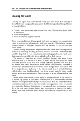 Looking for topics
Looking for topics may seem absurd; surely you have more than enough of
those? But what is required is a selection that fits the agenda of the publishers
or journal editors.
• Convert your conference presentations Use your OHPs or PowerPoint slides
as an outline
• Write review papers
• Write about your original research
There is no need to put all your good work into one paper; you can probably
carve it up into several papers for different journals. This is how you can
become known as an expert in your field: by focusing on one area in your
publications.
‘Salami slicing’ is how some people refer to this, often with the implication
that it is in some way cheating. However, it would be foolish – and may not be
feasible – to put all of your work in one mammoth paper. Besides, we all know
that experts in our field write about related work in their papers.
The ethics of ‘recycling’ are worth thinking through too: some people
will argue that it is unethical to write ‘versions’ of the same paper for more
than one journal. It is true that simply repeating yourself will win you
no friends and could have much more serious consequences. However, if
you reshape your material as you write about a topic more than once, and
if you target the new audience of the next journal, then it is likely that you
will develop your thinking about your topic in any case. In other words,
writing about your subject more than once can be a way of developing your
ideas.
Is one publication in one journal going to bring your work to the attention
of all the key people in your field? Probably not. It is important to consider
whether you ought to be reaching a wider audience than the readership of one
journal. For example, if you have invented a new approach, a new course or a
new synthesis, that may be the topic of one paper. It may appear as an appen-
dix in the next paper, or two. In this way, two or three or more sets of readers
will see your new invention, even though it has become marginalized in later
papers.
288 10: AFTER THE THESIS EXAMINATION: MORE WRITING?
 