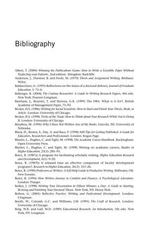 Bibliography
Albert, T. (2000) Winning the Publications Game: How to Write a Scientific Paper Without
Neglecting your Patients, 2nd edition. Abingdon: Radcliffe.
Anderson, J., Durston, B. and Poole, M. (1970) Thesis and Assignment Writing. Brisbane:
Wiley.
Baldacchino, G. (1995) Reflections on the status of a doctoral defence, Journal of Graduate
Education, 1: 71–6.
Ballenger, B. (2004) The Curious Researcher: A Guide to Writing Research Papers, 4th edn.
New York: Pearson Longman.
Bareham, J., Bourner, T. and Stevens, G.R. (1999) The DBA: What is it for?, British
Academy of Management Paper, 75–92.
Becker, H.S. (1986) Writing for Social Scientists: How to Start and Finish Your Thesis, Book, or
Article. London: University of Chicago.
Becker, H.S. (1998) Tricks of the Trade: How to Think about Your Research While You’re Doing
It. London: University of Chicago.
Bénabou, M. (1996) Why I Have Not Written Any of My Books. Lincoln, NE: University of
Nebraska.
Black, D., Brown, S., Day, A. and Race, P. (1998) 500 Tips for Getting Published: A Guide for
Educators, Researchers and Professionals. London: Kogan Page.
Blaxter, L., Hughes, C. and Tight, M. (1998) The Academic Career Handbook. Buckingham:
Open University Press.
Blaxter, L., Hughes, C. and Tight, M. (1998) Writing on academic careers, Studies in
Higher Education, 23(3): 281–95.
Boice, R. (1987a) A program for facilitating scholarly writing, Higher Education Research
and Development, 6(1): 9–20.
Boice, R. (1987b) Is released time an effective component of faculty development
programs?, Research in Higher Education, 26(3): 311–26.
Boice, R. (1990) Professors as Writers: A Self-Help Guide to Productive Writing. Stillwater, OK:
New Forums.
Boice, R. (1994) How Writers Journey to Comfort and Fluency: A Psychological Adventure.
London: Praeger.
Bolker, J. (1998) Writing Your Dissertation in Fifteen Minutes a Day: A Guide to Starting,
Revising and Finishing Your Doctoral Thesis. New York, NY: Henry Holt.
Bolton, G. (2001) Reflective Practice: Writing and Professional Development. London:
Chapman.
Booth, W., Colomb, G.C. and Williams, J.M. (1995) The Craft of Research. London:
University of Chicago.
Borg, W.R. and Gall, M.D. (1989) Educational Research: An Introduction, 5th edn. New
York, NY: Longman.
 