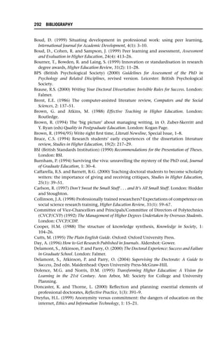 Boud, D. (1999) Situating development in professional work: using peer learning,
International Journal for Academic Development, 4(1): 3–10.
Boud, D., Cohen, R. and Sampson, J. (1999) Peer learning and assessment, Assessment
and Evaluation in Higher Education, 24(4): 413–26.
Bourner, T., Bowden, R. and Laing, S. (1999) Innovation or standardisation in research
degree awards, Higher Education Review, 31(2): 11–28.
BPS (British Psychological Society) (2000) Guidelines for Assessment of the PhD in
Psychology and Related Disciplines, revised version. Leicester: British Psychological
Society.
Brause, R.S. (2000) Writing Your Doctoral Dissertation: Invisible Rules for Success. London:
Falmer.
Brent, E.E. (1986) The computer-assisted literature review, Computers and the Social
Sciences, 2: 137–51.
Brown, G. and Atkins, M. (1988) Effective Teaching in Higher Education. London:
Routledge.
Brown, R. (1994) The ‘big picture’ about managing writing, in O. Zuber-Skerritt and
Y. Ryan (eds) Quality in Postgraduate Education. London: Kogan Page.
Brown, R. (1994/95) Write right first time, Literati Newsline, Special Issue, 1–8.
Bruce, C.S. (1994) Research students’ early experiences of the dissertation literature
review, Studies in Higher Education, 19(2): 217–29.
BSI (British Standards Institution) (1990) Recommendations for the Presentation of Theses.
London: BSI.
Burnham, P. (1994) Surviving the viva: unravelling the mystery of the PhD oral, Journal
of Graduate Education, 1: 30–4.
Caffarella, R.S. and Barnett, B.G. (2000) Teaching doctoral students to become scholarly
writers: the importance of giving and receiving critiques, Studies in Higher Education,
25(1): 39–51.
Carlson, R. (1997) Don’t Sweat the Small Stuff . . . and It’s All Small Stuff. London: Hodder
and Stoughton.
Collinson, J.A. (1998) Professionally trained researchers? Expectations of competence on
social science research training, Higher Education Review, 31(1): 59–67.
Committee of Vice-Chancellors and Principals/Committee of Directors of Polytechnics
(CVCP/CVP) (1992) The Management of Higher Degrees Undertaken by Overseas Students.
London: CVCP/CDP.
Cooper, H.M. (1988) The structure of knowledge synthesis, Knowledge in Society, 1:
104–26.
Cutts, M. (1995) The Plain English Guide. Oxford: Oxford University Press.
Day, A. (1996) How to Get Research Published in Journals. Aldershot: Gower.
Delamont, S., Atkinson, P. and Parry, O. (2000) The Doctoral Experience: Success and Failure
in Graduate School. London: Falmer.
Delamont, S., Atkinson, P. and Parry, O. (2004) Supervising the Doctorate: A Guide to
Success, 2nd edn. Maidenhead: Open University Press-McGraw-Hill.
Dolence, M.G. and Norris, D.M. (1995) Transforming Higher Education: A Vision for
Learning in the 21st Century. Ann Arbor, MI: Society for College and University
Planning.
Doncaster, K. and Thorne, L. (2000) Reflection and planning: essential elements of
professional doctorates, Reflective Practice, 1(3): 391–9.
Dreyfus, H.L. (1999) Anonymity versus commitment: the dangers of education on the
internet, Ethics and Information Technology, 1: 15–21.
292 BIBLIOGRAPHY
 