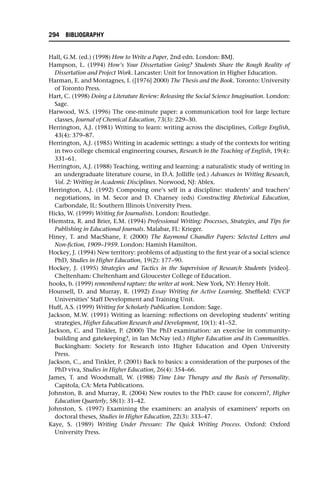 Hall, G.M. (ed.) (1998) How to Write a Paper, 2nd edn. London: BMJ.
Hampson, L. (1994) How’s Your Dissertation Going? Students Share the Rough Reality of
Dissertation and Project Work. Lancaster: Unit for Innovation in Higher Education.
Harman, E. and Montagnes, I. ([1976] 2000) The Thesis and the Book. Toronto: University
of Toronto Press.
Hart, C. (1998) Doing a Literature Review: Releasing the Social Science Imagination. London:
Sage.
Harwood, W.S. (1996) The one-minute paper: a communication tool for large lecture
classes, Journal of Chemical Education, 73(3): 229–30.
Herrington, A.J. (1981) Writing to learn: writing across the disciplines, College English,
43(4): 379–87.
Herrington, A.J. (1985) Writing in academic settings: a study of the contexts for writing
in two college chemical engineering courses, Research in the Teaching of English, 19(4):
331–61.
Herrington, A.J. (1988) Teaching, writing and learning: a naturalistic study of writing in
an undergraduate literature course, in D.A. Jolliffe (ed.) Advances in Writing Research,
Vol. 2: Writing in Academic Disciplines. Norwood, NJ: Ablex.
Herrington, A.J. (1992) Composing one’s self in a discipline: students’ and teachers’
negotiations, in M. Secor and D. Charney (eds) Constructing Rhetorical Education,
Carbondale, IL: Southern Illinois University Press.
Hicks, W. (1999) Writing for Journalists. London: Routledge.
Hiemstra, R. and Brier, E.M. (1994) Professional Writing: Processes, Strategies, and Tips for
Publishing in Educational Journals. Malabar, FL: Krieger.
Hiney, T. and MacShane, F. (2000) The Raymond Chandler Papers: Selected Letters and
Non-fiction, 1909–1959. London: Hamish Hamilton.
Hockey, J. (1994) New territory: problems of adjusting to the first year of a social science
PhD, Studies in Higher Education, 19(2): 177–90.
Hockey, J. (1995) Strategies and Tactics in the Supervision of Research Students [video].
Cheltenham: Cheltenham and Gloucester College of Education.
hooks, b. (1999) remembered rapture: the writer at work. New York, NY: Henry Holt.
Hounsell, D. and Murray, R. (1992) Essay Writing for Active Learning. Sheffield: CVCP
Universities’ Staff Development and Training Unit.
Huff, A.S. (1999) Writing for Scholarly Publication. London: Sage.
Jackson, M.W. (1991) Writing as learning: reflections on developing students’ writing
strategies, Higher Education Research and Development, 10(1): 41–52.
Jackson, C. and Tinkler, P. (2000) The PhD examination: an exercise in community-
building and gatekeeping?, in Ian McNay (ed.) Higher Education and its Communities.
Buckingham: Society for Research into Higher Education and Open University
Press.
Jackson, C., and Tinkler, P. (2001) Back to basics: a consideration of the purposes of the
PhD viva, Studies in Higher Education, 26(4): 354–66.
James, T. and Woodsmall, W. (1988) Time Line Therapy and the Basis of Personality.
Capitola, CA: Meta Publications.
Johnston, B. and Murray, R. (2004) New routes to the PhD: cause for concern?, Higher
Education Quarterly, 58(1): 31–42.
Johnston, S. (1997) Examining the examiners: an analysis of examiners’ reports on
doctoral theses, Studies in Higher Education, 22(3): 333–47.
Kaye, S. (1989) Writing Under Pressure: The Quick Writing Process. Oxford: Oxford
University Press.
294 BIBLIOGRAPHY
 