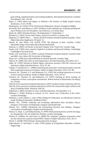 goal setting, implementation and seeking feedback, International Journal for Academic
Development, 3(2): 156–68.
Selzer, J. (1981) Merit and degree in Webster’s The Duchess of Malfi, English Literary
Renaissance, 11(1): 70–80.
Shakespeare, W. ([1607] 1974) The Riverside Shakespeare. Boston: Houghton Mifflin.
Sorcinelli, M.D. and Elbow, P. (1997) Writing to Learn: Strategies for Assigning and Respond-
ing to Writing Across the Disciplines. San Francisco, CA: Jossey-Bass.
Spark, M. (2001) Monday Review, The Independent, 17 September: 7.
Steinbeck, J. (1962) Travels with Charley, In Search of America. London: Pan.
Stephens, D. (2001) Why I . . . believe all PhD students should be grilled in public, Times
Higher Education Supplement, 20 April: 16.
Strunk, W. and White, E.B. ([1959] 1979) The Elements of Style. London: Collier
Macmillan (http://www.diku.dk/students/myth/EOS).
Sullivan, G. (2005) Art Practice as Research: Inquiry in the Visual Arts. London: Sage.
Swales, J.M. (1990) Genre Analysis: English in Academic and Research Settings. Cambridge:
Cambridge University Press.
Swales, J.M. and Feak, C.B. (1994) Academic Writing for Graduate Students: Essential Tasks
and Skills. Ann Arbor, MI: University of Michigan.
Thyer, B.A. (1994) Successful Publishing in Scholarly Journals. London: Sage.
Tiberio, M. (2000) The value of self-acquaintance, Personal Journaling, December, 42–7.
Tight, M. (1999) Writing in British higher education journals 1993–98: concerns and
omissions, Higher Education Review, 31(3): 27–44.
Tinkler, P. and Jackson, C. (2000) Examining the doctorate: institutional policy and the
PhD examination process in Britain, Studies in Higher Education, 25(2): 167–80.
Torrance, M., Thomas, G.V. and Robinson, E.J. (1992) The writing experiences of social
science research students, Studies in Higher Education, 17(2): 155–67.
Torrance, M., Thomas, M. and Robinson, E.J. (1993) Training in thesis writing: an
evaluation of three conceptual orientations, British Journal of Educational Psychology,
63: 170–84.
UKCGE (UK Council for Graduate Education) (1995) Graduate Schools. Warwick: UKCGE.
UKCGE (UK Council for Graduate Education) (1996) The Award of the Degree of PhD on the
Basis of Published Work. Warwick: UKCGE.
Wakeford, J. (2001) Nowhere to turn, Guardian Education, 25 September: 2–3
Williams, J. (1996) Writing in concert, in H.A. Veeser (ed.) Confessions of the Critics.
London: Routledge.
Williams, J. and Coldron, J. (eds) (1996) Writing for Publication: An Introductory Guide for
People Working in Education. Sheffield: PAVIC.
Wilson, W.L. (1999a) Gathering and Evaluating Information from Secondary Sources.
Glasgow: Universities of Edinburgh, Glasgow and Strathclyde.
Wilson, W.L. (1999b) Interpreting and Documenting Research and Findings. Glasgow:
Universities of Edinburgh, Glasgow and Strathclyde.
Winter, R., Buck, A. and Sobiechowska, P. (1999) Professional Experience and the Investiga-
tive Imagination: The Art of Reflective Writing. London: Routledge.
Winter, R., Griffiths, M. and Green, K. (2000) The ‘academic’ qualities of practice: what
are the criteria for a practice-based PhD?, Studies in Higher Education, 25(1): 26–37.
Woolf. V. ([1928] 1993) Orlando. Harmondsworth: Penguin.
Zuber-Skerrit, O. and Ryan, Y. (eds) (1994) Quality in Postgraduate Education. London:
Kogan Page.
BIBLIOGRAPHY 297
 