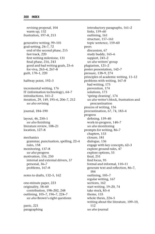 revising proposal, 104
warm up, 132
frustration, 197–8, 213
generative writing, 99–101
goal-setting, 24–7, 72
end of the second phase, 215
fast track, 220
first writing milestone, 131
final phase, 216, 243
good and bad writing goals, 25–6
for viva, 263–4, 267–8
guilt, 170–1, 220
halfway point, 192–3
incremental writing, 176
IT (information technology), 64–7
introductions, 161–2
iteration, 29, 149, 195–6, 206–7, 212
see also revising
journal, 184–190
layout, 46, 250–1
see also finishing
literature review, 108–21
location, 127–8
mechanics
grammar, punctuation, spelling, 22–4
rules, 158
monitoring, 137–8
see also progress
motivation, 156, 250
internal and external drivers, 37
personal, 36–7
problems, 167–8
notes to drafts, 132–5, 162
one-minute paper, 223
originality, 58–60
contribution, 198–202, 248
outlining, 105–7, 196–7, 224–7
see also Brown’s eight questions
panic, 221
paragraphing
introductory paragraphs, 161–2
links, 159–60
outlining, 161
structure, 157–161
topic sentence, 159–60
peers
discussion, 67
study buddy, 165–6
support, 241–2
see also writers’ group
plagiarism, 121–2
poster presentation, 142–7
pressure, 138–9, 274
principles of academic writing, 11–12
problems with writing, 167–8
bad writing, 175
prevention, 174
solutions, 173
‘spring cleaning’, 174
see also writer’s block, frustration and
procrastination
process of writing, 156
procrastination, 67, 74, 183–4
progress
defining, 139–40
work-in-progress, 140–7
see also monitoring
prompts for writing, 86–7
chapters, 133
closure, 181
dialogue, 136
engage with key concepts, 62–3
explore ground rules, 47
explore options, 55
final, 251
find focus, 95
formal and informal, 110–11
generate text and reflection, 86–7,
184
outlining, 105–7
regular writing, 167
sections, 162
start writing, 19–20, 74
take stock, 83–4
theme, 135
whole thesis, 224–5
writing about the literature, 109–10,
112
see also journal
300 INDEX
 