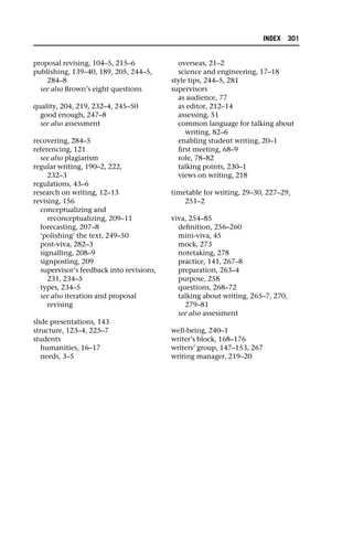 proposal revising, 104–5, 215–6
publishing, 139–40, 189, 205, 244–5,
284–8
see also Brown’s eight questions
quality, 204, 219, 232–4, 245–50
good enough, 247–8
see also assessment
recovering, 284–5
referencing, 121
see also plagiarism
regular writing, 190–2, 222,
232–3
regulations, 43–6
research on writing, 12–13
revising, 156
conceptualizing and
reconceptualizing, 209–11
forecasting, 207–8
‘polishing’ the text, 249–50
post-viva, 282–3
signalling, 208–9
signposting, 209
supervisor’s feedback into revisions,
231, 234–5
types, 234–5
see also iteration and proposal
revising
slide presentations, 143
structure, 123–4, 225–7
students
humanities, 16–17
needs, 3–5
overseas, 21–2
science and engineering, 17–18
style tips, 244–5, 281
supervisors
as audience, 77
as editor, 212–14
assessing, 51
common language for talking about
writing, 82–6
enabling student writing, 20–1
first meeting, 68–9
role, 78–82
talking points, 230–1
views on writing, 218
timetable for writing, 29–30, 227–29,
251–2
viva, 254–85
definition, 256–260
mini-viva, 45
mock, 273
notetaking, 278
practice, 141, 267–8
preparation, 263–4
purpose, 258
questions, 268–72
talking about writing, 265–7, 270,
279–81
see also assessment
well-being, 240–1
writer’s block, 168–176
writers’ group, 147–153, 267
writing manager, 219–20
INDEX 301
 