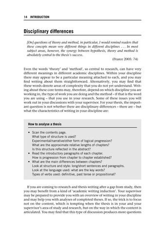 Disciplinary differences
[On] questions of theory and method, in particular, I would remind readers that
these concepts mean very different things in different disciplines . . . In most
subject areas, however, the synergy between hypothesis, theory and method is
absolutely central to the thesis’s success.
(Pearce 2005: 74)
Even the words ‘theory’ and ‘method’, so central to research, can have very
different meanings in different academic disciplines. Within your discipline
there may appear to be a particular meaning attached to each, and you may
find writing about them straightforward. Alternatively, you may find that
these words denote areas of complexity that you do not yet understand. Writ-
ing about these core terms may, therefore, depend on which discipline you are
working in, the type of work you are doing and the method – if that is the word
you are using – that you use in your research. Some of these issues you will
work out in your discussions with your supervisor. For your thesis, the import-
ant question is not whether there are disciplinary differences – there are – but
what the characteristics of writing in your discipline are:
If you are coming to research and thesis writing after a gap from study, then
you may benefit from a kind of ‘academic writing induction’. Your supervisor
may be prepared to provide you with an overview of writing in your discipline
and may help you with analyses of completed theses. If so, the trick is to focus
not on the content, which is tempting when the thesis is in your and your
supervisor’s area of study and research, but on the way in which the content is
articulated. You may find that this type of discussion produces more questions
How to analyse a thesis
• Scan the contents page.
What type of structure is used?
Experimental/narrative/other form of logical progression?
What are the approximate relative lengths of chapters?
Is this structure reflected in the abstract?
• Read the introductory paragraphs of each chapter.
How is progression from chapter to chapter established?
• What are the main differences between chapters?
Look at structure and style: long/short sentences and paragraphs.
Look at the language used: what are the key words?
Types of verbs used: definitive, past tense or propositional?
14 INTRODUCTION
 