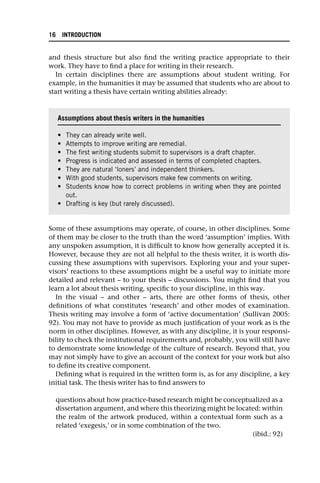 and thesis structure but also find the writing practice appropriate to their
work. They have to find a place for writing in their research.
In certain disciplines there are assumptions about student writing. For
example, in the humanities it may be assumed that students who are about to
start writing a thesis have certain writing abilities already:
Some of these assumptions may operate, of course, in other disciplines. Some
of them may be closer to the truth than the word ‘assumption’ implies. With
any unspoken assumption, it is difficult to know how generally accepted it is.
However, because they are not all helpful to the thesis writer, it is worth dis-
cussing these assumptions with supervisors. Exploring your and your super-
visors’ reactions to these assumptions might be a useful way to initiate more
detailed and relevant – to your thesis – discussions. You might find that you
learn a lot about thesis writing, specific to your discipline, in this way.
In the visual – and other – arts, there are other forms of thesis, other
definitions of what constitutes ‘research’ and other modes of examination.
Thesis writing may involve a form of ‘active documentation’ (Sullivan 2005:
92). You may not have to provide as much justification of your work as is the
norm in other disciplines. However, as with any discipline, it is your responsi-
bility to check the institutional requirements and, probably, you will still have
to demonstrate some knowledge of the culture of research. Beyond that, you
may not simply have to give an account of the context for your work but also
to define its creative component.
Defining what is required in the written form is, as for any discipline, a key
initial task. The thesis writer has to find answers to
questions about how practice-based research might be conceptualized as a
dissertation argument, and where this theorizing might be located: within
the realm of the artwork produced, within a contextual form such as a
related ‘exegesis,’ or in some combination of the two.
(ibid.: 92)
Assumptions about thesis writers in the humanities
• They can already write well.
• Attempts to improve writing are remedial.
• The first writing students submit to supervisors is a draft chapter.
• Progress is indicated and assessed in terms of completed chapters.
• They are natural ‘loners’ and independent thinkers.
• With good students, supervisors make few comments on writing.
• Students know how to correct problems in writing when they are pointed
out.
• Drafting is key (but rarely discussed).
16 INTRODUCTION
 