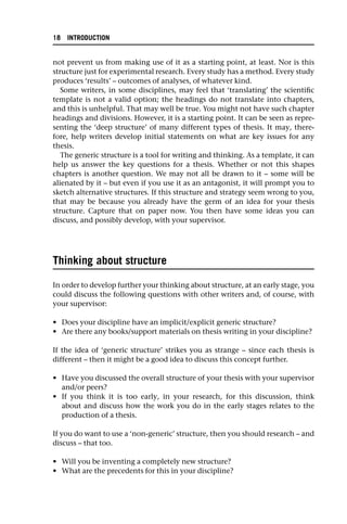 not prevent us from making use of it as a starting point, at least. Nor is this
structure just for experimental research. Every study has a method. Every study
produces ‘results’ – outcomes of analyses, of whatever kind.
Some writers, in some disciplines, may feel that ‘translating’ the scientific
template is not a valid option; the headings do not translate into chapters,
and this is unhelpful. That may well be true. You might not have such chapter
headings and divisions. However, it is a starting point. It can be seen as repre-
senting the ‘deep structure’ of many different types of thesis. It may, there-
fore, help writers develop initial statements on what are key issues for any
thesis.
The generic structure is a tool for writing and thinking. As a template, it can
help us answer the key questions for a thesis. Whether or not this shapes
chapters is another question. We may not all be drawn to it – some will be
alienated by it – but even if you use it as an antagonist, it will prompt you to
sketch alternative structures. If this structure and strategy seem wrong to you,
that may be because you already have the germ of an idea for your thesis
structure. Capture that on paper now. You then have some ideas you can
discuss, and possibly develop, with your supervisor.
Thinking about structure
In order to develop further your thinking about structure, at an early stage, you
could discuss the following questions with other writers and, of course, with
your supervisor:
• Does your discipline have an implicit/explicit generic structure?
• Are there any books/support materials on thesis writing in your discipline?
If the idea of ‘generic structure’ strikes you as strange – since each thesis is
different – then it might be a good idea to discuss this concept further.
• Have you discussed the overall structure of your thesis with your supervisor
and/or peers?
• If you think it is too early, in your research, for this discussion, think
about and discuss how the work you do in the early stages relates to the
production of a thesis.
If you do want to use a ‘non-generic’ structure, then you should research – and
discuss – that too.
• Will you be inventing a completely new structure?
• What are the precedents for this in your discipline?
18 INTRODUCTION
 