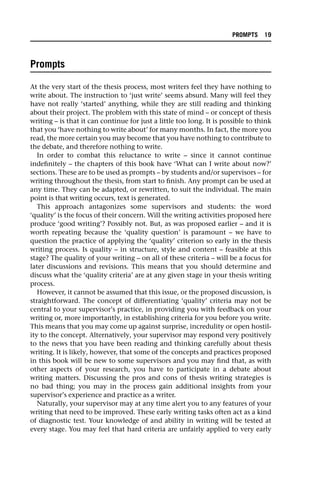 Prompts
At the very start of the thesis process, most writers feel they have nothing to
write about. The instruction to ‘just write’ seems absurd. Many will feel they
have not really ‘started’ anything, while they are still reading and thinking
about their project. The problem with this state of mind – or concept of thesis
writing – is that it can continue for just a little too long. It is possible to think
that you ‘have nothing to write about’ for many months. In fact, the more you
read, the more certain you may become that you have nothing to contribute to
the debate, and therefore nothing to write.
In order to combat this reluctance to write – since it cannot continue
indefinitely – the chapters of this book have ‘What can I write about now?’
sections. These are to be used as prompts – by students and/or supervisors – for
writing throughout the thesis, from start to finish. Any prompt can be used at
any time. They can be adapted, or rewritten, to suit the individual. The main
point is that writing occurs, text is generated.
This approach antagonizes some supervisors and students: the word
‘quality’ is the focus of their concern. Will the writing activities proposed here
produce ‘good writing’? Possibly not. But, as was proposed earlier – and it is
worth repeating because the ‘quality question’ is paramount – we have to
question the practice of applying the ‘quality’ criterion so early in the thesis
writing process. Is quality – in structure, style and content – feasible at this
stage? The quality of your writing – on all of these criteria – will be a focus for
later discussions and revisions. This means that you should determine and
discuss what the ‘quality criteria’ are at any given stage in your thesis writing
process.
However, it cannot be assumed that this issue, or the proposed discussion, is
straightforward. The concept of differentiating ‘quality’ criteria may not be
central to your supervisor’s practice, in providing you with feedback on your
writing or, more importantly, in establishing criteria for you before you write.
This means that you may come up against surprise, incredulity or open hostil-
ity to the concept. Alternatively, your supervisor may respond very positively
to the news that you have been reading and thinking carefully about thesis
writing. It is likely, however, that some of the concepts and practices proposed
in this book will be new to some supervisors and you may find that, as with
other aspects of your research, you have to participate in a debate about
writing matters. Discussing the pros and cons of thesis writing strategies is
no bad thing; you may in the process gain additional insights from your
supervisor’s experience and practice as a writer.
Naturally, your supervisor may at any time alert you to any features of your
writing that need to be improved. These early writing tasks often act as a kind
of diagnostic test. Your knowledge of and ability in writing will be tested at
every stage. You may feel that hard criteria are unfairly applied to very early
PROMPTS 19
 