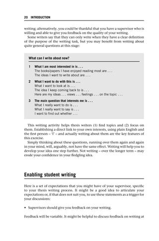 writing; alternatively, you could be thankful that you have a supervisor who is
willing and able to give you feedback on the quality of your writing.
Some writers say that they can only write when they have a clear definition
of the purpose of the writing task, but you may benefit from writing about
quite general questions at this stage:
This writing activity helps thesis writers (1) find topics and (2) focus on
them. Establishing a direct link to your own interests, using plain English and
the first person – ‘I’ – and actually writing about them are the key features of
this exercise.
Simply thinking about these questions, running over them again and again
in your mind, will, arguably, not have the same effect. Writing will help you to
develop your idea one step further. Not writing – over the longer term – may
erode your confidence in your fledgling idea.
Enabling student writing
Here is a set of expectations that you might have of your supervisor, specific
to your thesis writing process. It might be a good idea to articulate your
expectations or, if that does not suit you, to use these statements as a trigger for
your discussions:
• Supervisors should give you feedback on your writing.
Feedback will be variable. It might be helpful to discuss feedback on writing at
What can I write about now?
1 What I am most interested in is . . .
The books/papers I have enjoyed reading most are . . .
The ideas I want to write about are . . .
2 What I want to do with this is . . .
What I want to look at is . . .
The idea I keep coming back to is . . .
Here are my ideas . . . views . . . feelings . . . on the topic . . .
3 The main question that interests me is . . .
What I really want to do is . . .
What I really want to say is . . .
I want to find out whether . . .
20 INTRODUCTION
 