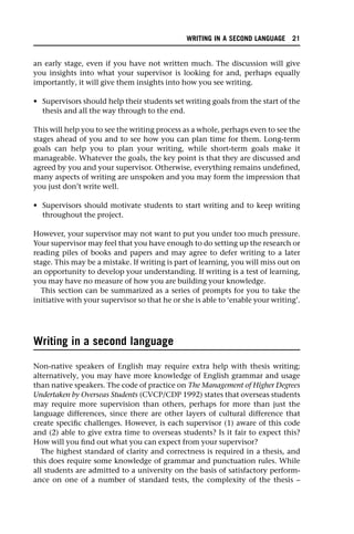 an early stage, even if you have not written much. The discussion will give
you insights into what your supervisor is looking for and, perhaps equally
importantly, it will give them insights into how you see writing.
• Supervisors should help their students set writing goals from the start of the
thesis and all the way through to the end.
This will help you to see the writing process as a whole, perhaps even to see the
stages ahead of you and to see how you can plan time for them. Long-term
goals can help you to plan your writing, while short-term goals make it
manageable. Whatever the goals, the key point is that they are discussed and
agreed by you and your supervisor. Otherwise, everything remains undefined,
many aspects of writing are unspoken and you may form the impression that
you just don’t write well.
• Supervisors should motivate students to start writing and to keep writing
throughout the project.
However, your supervisor may not want to put you under too much pressure.
Your supervisor may feel that you have enough to do setting up the research or
reading piles of books and papers and may agree to defer writing to a later
stage. This may be a mistake. If writing is part of learning, you will miss out on
an opportunity to develop your understanding. If writing is a test of learning,
you may have no measure of how you are building your knowledge.
This section can be summarized as a series of prompts for you to take the
initiative with your supervisor so that he or she is able to ‘enable your writing’.
Writing in a second language
Non-native speakers of English may require extra help with thesis writing;
alternatively, you may have more knowledge of English grammar and usage
than native speakers. The code of practice on The Management of Higher Degrees
Undertaken by Overseas Students (CVCP/CDP 1992) states that overseas students
may require more supervision than others, perhaps for more than just the
language differences, since there are other layers of cultural difference that
create specific challenges. However, is each supervisor (1) aware of this code
and (2) able to give extra time to overseas students? Is it fair to expect this?
How will you find out what you can expect from your supervisor?
The highest standard of clarity and correctness is required in a thesis, and
this does require some knowledge of grammar and punctuation rules. While
all students are admitted to a university on the basis of satisfactory perform-
ance on one of a number of standard tests, the complexity of the thesis –
WRITING IN A SECOND LANGUAGE 21
 