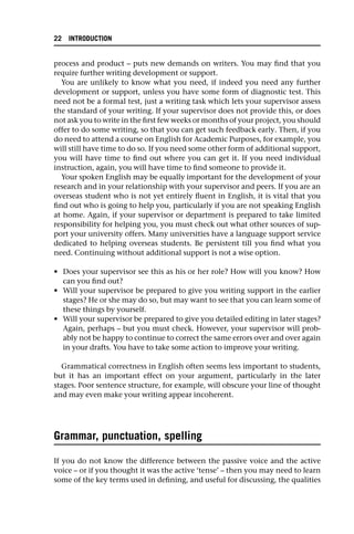 process and product – puts new demands on writers. You may find that you
require further writing development or support.
You are unlikely to know what you need, if indeed you need any further
development or support, unless you have some form of diagnostic test. This
need not be a formal test, just a writing task which lets your supervisor assess
the standard of your writing. If your supervisor does not provide this, or does
not ask you to write in the first few weeks or months of your project, you should
offer to do some writing, so that you can get such feedback early. Then, if you
do need to attend a course on English for Academic Purposes, for example, you
will still have time to do so. If you need some other form of additional support,
you will have time to find out where you can get it. If you need individual
instruction, again, you will have time to find someone to provide it.
Your spoken English may be equally important for the development of your
research and in your relationship with your supervisor and peers. If you are an
overseas student who is not yet entirely fluent in English, it is vital that you
find out who is going to help you, particularly if you are not speaking English
at home. Again, if your supervisor or department is prepared to take limited
responsibility for helping you, you must check out what other sources of sup-
port your university offers. Many universities have a language support service
dedicated to helping overseas students. Be persistent till you find what you
need. Continuing without additional support is not a wise option.
• Does your supervisor see this as his or her role? How will you know? How
can you find out?
• Will your supervisor be prepared to give you writing support in the earlier
stages? He or she may do so, but may want to see that you can learn some of
these things by yourself.
• Will your supervisor be prepared to give you detailed editing in later stages?
Again, perhaps – but you must check. However, your supervisor will prob-
ably not be happy to continue to correct the same errors over and over again
in your drafts. You have to take some action to improve your writing.
Grammatical correctness in English often seems less important to students,
but it has an important effect on your argument, particularly in the later
stages. Poor sentence structure, for example, will obscure your line of thought
and may even make your writing appear incoherent.
Grammar, punctuation, spelling
If you do not know the difference between the passive voice and the active
voice – or if you thought it was the active ‘tense’ – then you may need to learn
some of the key terms used in defining, and useful for discussing, the qualities
22 INTRODUCTION
 