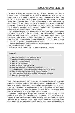 of academic writing. You may need to study this area. Otherwise your discus-
sions with your supervisor may be confusing, as they use terms that you do not
really understand, although you know you should, and they may expect you
to. You can always ask them to explain them to you, but Strunk and White
([1959] 1979) combine definitions with illustrations to such good effect, in
such a short book, that there is no need to go into such discussions completely
unprepared. There are many other texts that cover this area. Your supervisor
may recommend another text and may use other definitions of grammar that
you will have to connect to your reading about it.
More importantly, you might not understand what your supervisor is saying
in any comments on your writing. How will you respond to this feedback if
you do not fully understand it? Will you just press on with your writing and
revising and hope for the best? Will you make some kind of revision without
really knowing if you have responded to the feedback or not? This will breed
uncertainty that you can undoubtedly live without.
There are a number of terms you should be able to define and recognize in
practice – in reading and writing.
Here are ten questions that you can use to test your knowledge:
If you know the answers to all of these, you are probably a student of literature
or foreign languages. Perhaps your first language is not English, as it often
seems that ‘non-native speakers’ have more knowledge of grammar. However,
if you can answer only five – or none at all – this suggests that you have some
work to do in this area. How much work, and how you will learn about these
subjects, may be worth discussing with your supervisor.
Remember that your goal is to produce excellence in your writing; it is not
simply an exercise in pedantry to require that your subjects and verbs agree.
Likewise, if your sentences are not well bounded your argument will appear
confused. You will appear confused. If you do not know exactly what you are
doing when you are revising your own writing, this could undermine your
Quick quiz
1 What are the definite and indefinite articles?
2 When and how do you use a semi-colon?
3 What is a personal pronoun?
4 What is ‘the antecedent’?
5 What is subject–verb agreement?
6 What are the essential elements of a sentence?
7 Give examples of sentences using the passive and active voices.
8 What is the difference in meaning between the two?
9 Define ‘sentence boundaries’ and say why they are important.
10 What is a topic sentence?
GRAMMAR, PUNCTUATION, SPELLING 23
 