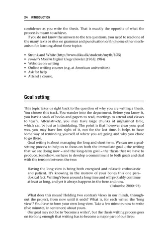 confidence as you write the thesis. That is exactly the opposite of what the
process is meant to achieve.
If you do not know the answers to the ten questions, you need to read one of
the many texts or sites on grammar and punctuation or find some other mech-
anism for learning about these topics:
• Strunk and White (http://www.diku.dk/students/myth/EOS)
• Fowler’s Modern English Usage (Fowler [1965] 1984)
• Websites on writing
• Online writing courses (e.g. at American universities)
• Ask for help
• Attend a course.
Goal setting
This topic takes us right back to the question of why you are writing a thesis.
You choose this track. You wander into the department. Before you know it,
you have a stack of books and papers to read, meetings to attend and classes
to teach. Alternatively, you may have large chunks of unplanned time,
which can be just as intimidating. The point is that however clear your goal
was, you may have lost sight of it, not for the last time. It helps to have
some way of reminding yourself of where you are going and why you chose
to go there.
Goal setting is about managing the long and short term. We can use a goal-
setting process to help us to focus on both the immediate goal – the writing
that we are doing now – and the long-term goal – the thesis that we have to
produce. Somehow, we have to develop a commitment to both goals and deal
with the tension between the two:
Having the long view is being both energized and relaxed; enthusiastic
and patient. It’s knowing in the marrow of your bones this one para-
doxical fact: Writing’s been around a long time and will probably continue
at least as long, and yet it always happens in the here and now.
(Palumbo 2000: 93)
What does this mean? Holding two contrary views in our minds, through-
out the project, from now until it ends? What is, for each writer, the ‘long
view’? You have to form your own long view. Take a few minutes now to write
(five minutes, in sentences) about yours.
Our goal may not be to ‘become a writer’, but the thesis writing process goes
on for long enough that writing has to become a major part of our lives:
24 INTRODUCTION
 