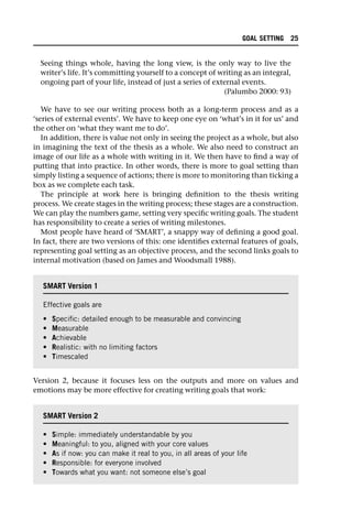 Seeing things whole, having the long view, is the only way to live the
writer’s life. It’s committing yourself to a concept of writing as an integral,
ongoing part of your life, instead of just a series of external events.
(Palumbo 2000: 93)
We have to see our writing process both as a long-term process and as a
‘series of external events’. We have to keep one eye on ‘what’s in it for us’ and
the other on ‘what they want me to do’.
In addition, there is value not only in seeing the project as a whole, but also
in imagining the text of the thesis as a whole. We also need to construct an
image of our life as a whole with writing in it. We then have to find a way of
putting that into practice. In other words, there is more to goal setting than
simply listing a sequence of actions; there is more to monitoring than ticking a
box as we complete each task.
The principle at work here is bringing definition to the thesis writing
process. We create stages in the writing process; these stages are a construction.
We can play the numbers game, setting very specific writing goals. The student
has responsibility to create a series of writing milestones.
Most people have heard of ‘SMART’, a snappy way of defining a good goal.
In fact, there are two versions of this: one identifies external features of goals,
representing goal setting as an objective process, and the second links goals to
internal motivation (based on James and Woodsmall 1988).
Version 2, because it focuses less on the outputs and more on values and
emotions may be more effective for creating writing goals that work:
SMART Version 1
Effective goals are
• Specific: detailed enough to be measurable and convincing
• Measurable
• Achievable
• Realistic: with no limiting factors
• Timescaled
SMART Version 2
• Simple: immediately understandable by you
• Meaningful: to you, aligned with your core values
• As if now: you can make it real to you, in all areas of your life
• Responsible: for everyone involved
• Towards what you want: not someone else’s goal
GOAL SETTING 25
 