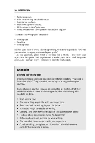 • Revise proposal.
• Start constructing list of references.
• Summarize readings.
• Sketch background theory.
• Write research aims/questions.
• Write about two or three possible methods of inquiry.
Take time to develop your timetable:
• Writing task
• Deadline
• Writing time.
Discuss your plan of work, including writing, with your supervisor. How will
you monitor your progress towards your goals?
As you gradually grasp what is required for a thesis – and how your
supervisor interprets that requirement – revise your short- and long-term
goals. Any – perhaps every – timetable is there to be changed.
Checklist
Defining the writing task
One student said she liked having checklists for chapters: ‘You need to
have checklists.’ They provide a route map on a long and complex
journey.
Some students say that they are so exhausted all the time that they
need checklists to make it all manageable; checklists clarify what
needs to be done.
• Start writing now.
• Discuss writing, explicitly, with your supervisor.
• Read one book on writing in your discipline.
• Make up a rough timetable for writing.
• Set long- and short-term writing goals (not just research goals).
• Find out about punctuation rules. And grammar.
• Define audience and purpose for your writing.
• Discuss all of these subjects with your supervisor.
• Consider taking typing lessons. If you don’t already have one,
consider buying/using a laptop.
30 INTRODUCTION
 