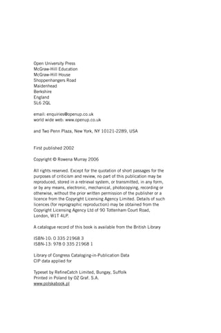 Open University Press
McGraw-Hill Education
McGraw-Hill House
Shoppenhangers Road
Maidenhead
Berkshire
England
SL6 2QL
email: enquiries@openup.co.uk
world wide web: www.openup.co.uk
and Two Penn Plaza, New York, NY 10121-2289, USA
First published 2002
Copyright © Rowena Murray 2006
All rights reserved. Except for the quotation of short passages for the
purposes of criticism and review, no part of this publication may be
reproduced, stored in a retrieval system, or transmitted, in any form,
or by any means, electronic, mechanical, photocopying, recording or
otherwise, without the prior written permission of the publisher or a
licence from the Copyright Licensing Agency Limited. Details of such
licences (for reprographic reproduction) may be obtained from the
Copyright Licensing Agency Ltd of 90 Tottenham Court Road,
London, W1T 4LP.
A catalogue record of this book is available from the British Library
ISBN-10: 0 335 21968 3
ISBN-13: 978 0 335 21968 1
Library of Congress Cataloging-in-Publication Data
CIP data applied for
Typeset by RefineCatch Limited, Bungay, Suffolk
Printed in Poland by OZ Graf. S.A.
www.polskabook.pl
 