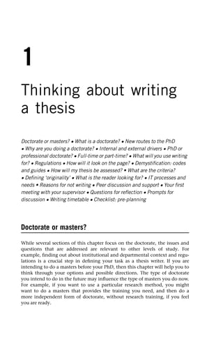 1
Thinking about writing
a thesis
Doctorate or masters? • What is a doctorate? • New routes to the PhD
• Why are you doing a doctorate? • Internal and external drivers • PhD or
professional doctorate? • Full-time or part-time? • What will you use writing
for? • Regulations • How will it look on the page? • Demystification: codes
and guides • How will my thesis be assessed? • What are the criteria?
• Defining ‘originality’ • What is the reader looking for? • IT processes and
needs • Reasons for not writing • Peer discussion and support • Your first
meeting with your supervisor • Questions for reflection • Prompts for
discussion • Writing timetable • Checklist: pre-planning
Doctorate or masters?
While several sections of this chapter focus on the doctorate, the issues and
questions that are addressed are relevant to other levels of study. For
example, finding out about institutional and departmental context and regu-
lations is a crucial step in defining your task as a thesis writer. If you are
intending to do a masters before your PhD, then this chapter will help you to
think through your options and possible directions. The type of doctorate
you intend to do in the future may influence the type of masters you do now.
For example, if you want to use a particular research method, you might
want to do a masters that provides the training you need, and then do a
more independent form of doctorate, without research training, if you feel
you are ready.
 