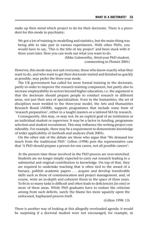 make up their mind which project to do for their doctorate. There is a prece-
dent for this mode in psychiatry:
We got a lot of training in modelling and statistics, but the main thing was
being able to take part in various experiments. With other PhDs, you
would have to say, ‘This is the title of my project’ and been stuck with it
three years later. Here you can work out what you want to do.
(Mike Galsworthy, third-year PhD student,
commenting in Plomin 2001)
However, this mode may not suit everyone; those who know exactly what they
want to do, and who want to get their doctorate started and finished as quickly
as possible, may prefer the three-year mode.
The UK government has called for more formal training in the doctorate,
partly in order to improve the research training component, but partly also to
increase employability in sectors beyond higher education, i.e. the argument is
that the doctorate should prepare people to conduct research in different
areas, not just their area of specialization. Even in the humanities, the set of
disciplines most wedded to the three-year model, the Arts and Humanities
Research Board (AHRB), supports programmes that include some form of
‘research preparation’, either in a taught masters or a tailored MA by research.
Consequently, this may, or may not, be an explicit goal of an institution or
an individual student or supervisor. It may be a factor in funding, programme
selection and student recruitment. This may influence the writing project con-
siderably. For example, there may be a requirement to demonstrate knowledge
of wider applicability of methods and analyses (Park 2005).
On the other side of the debate are those who argue that ‘We demand too
much from the traditional PhD.’ Gillon (1998) puts the representative case
that ‘A PhD should prepare a person for one career, not all possible careers’:
At the present time those involved in the PhD process are over-stretched.
Students are no longer simply expected to carry out research leading to a
substantial and original contribution to knowledge. On top of that, they
are required to undertake teaching that is often tied to the award of a
bursary, publish academic papers . . . acquire and develop transferable
skills such as those of communication and project management, and, of
course, write an in-depth and coherent thesis in the space of three years.
To fit in so many tasks is difficult and often leads to deficiencies [in one] or
more of these areas. While PhD graduates have to endure the criticism
arising from such deficits, surely the blame lies more squarely upon the
unfocused, haphazard process itself.
(Gillon 1998: 13)
There is another way of looking at this allegedly overloaded agenda: it would
be surprising if a doctoral student were not encouraged, for example, in
WHAT IS A DOCTORATE? 33
 