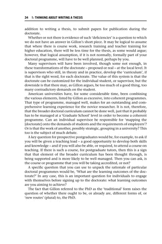 addition to writing a thesis, to submit papers for publication during the
doctorate.
Whether or not there is evidence of such ‘deficiencies’ is a question to which
we do not have an answer in Gillon’s short piece. It may be logical to assume
that where there is course work, research training and teacher training for
higher education, there will be less time for the thesis, as some would argue;
however, that logical assumption, if it is not normally, formally part of your
doctoral programme, will have to be well planned, perhaps by you.
Many supervisors will have been involved, though some not enough, in
these transformations of the doctorate – proposed or real – at the local level. It
is supervisors who still, in theory and in practice, develop the ‘curriculum’, if
that is the right word, for each doctorate. The value of this system is that the
doctorate can be customized for the individual student, or supervisor, but the
downside is that there may, as Gillon argues, be too much of a good thing, too
many contradictory demands on the student.
American universities have, for some considerable time, been combining
the various elements, listed by Gillon as excessive, into coherent programmes.
That type of programme, managed well, makes for an outstanding and com-
prehensive learning experience for the novice researcher. It is not, therefore,
that the broader doctoral curriculum cannot be done well, just that it probably
has to be managed at a ‘Graduate School’ level in order to become a coherent
programme. Can an individual supervisor be responsible for ‘mapping the
[doctorate] onto the demands of students and the requirements of employers’?
Or is that the work of another, possibly strategic, grouping in a university? This
too is the subject of much debate.
A key question for prospective postgraduates would be, for example, to ask if
you will be given a teaching load – a good opportunity to develop both skills
and knowledge – and if you will also be able, or required, to attend a course on
teaching. If there is such a course, for postgraduate tutors, then this is a sign
that that element of the broader curriculum has been thought through, is
being supported and is more likely to be well managed. Then you can ask, is
the course or programme that you will be taking accredited, or not?
A specific question that you can use to unpack the rationale of particular
doctoral programmes would be, ‘What are the learning outcomes of the doc-
torate?’ In any case, this is an important question for individuals to engage
with themselves before signing up to the doctorate: what learning outcomes
are you aiming to achieve?
The fact that Gillon referred to the PhD as the ‘traditional’ form raises the
question of whether there ought to be, or already are, different forms of, or
‘new routes’ (plural) to, the PhD.
34 1: THINKING ABOUT WRITING A THESIS
 