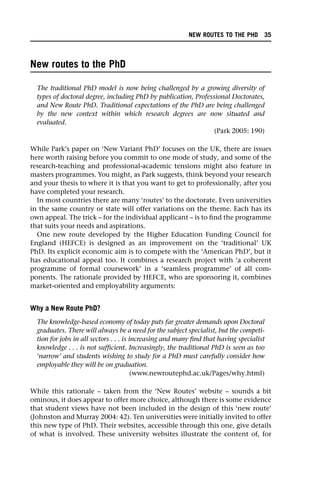 New routes to the PhD
The traditional PhD model is now being challenged by a growing diversity of
types of doctoral degree, including PhD by publication, Professional Doctorates,
and New Route PhD. Traditional expectations of the PhD are being challenged
by the new context within which research degrees are now situated and
evaluated.
(Park 2005: 190)
While Park’s paper on ‘New Variant PhD’ focuses on the UK, there are issues
here worth raising before you commit to one mode of study, and some of the
research-teaching and professional-academic tensions might also feature in
masters programmes. You might, as Park suggests, think beyond your research
and your thesis to where it is that you want to get to professionally, after you
have completed your research.
In most countries there are many ‘routes’ to the doctorate. Even universities
in the same country or state will offer variations on the theme. Each has its
own appeal. The trick – for the individual applicant – is to find the programme
that suits your needs and aspirations.
One new route developed by the Higher Education Funding Council for
England (HEFCE) is designed as an improvement on the ‘traditional’ UK
PhD. Its explicit economic aim is to compete with the ‘American PhD’, but it
has educational appeal too. It combines a research project with ‘a coherent
programme of formal coursework’ in a ‘seamless programme’ of all com-
ponents. The rationale provided by HEFCE, who are sponsoring it, combines
market-oriented and employability arguments:
Why a New Route PhD?
The knowledge-based economy of today puts far greater demands upon Doctoral
graduates. There will always be a need for the subject specialist, but the competi-
tion for jobs in all sectors . . . is increasing and many find that having specialist
knowledge . . . is not sufficient. Increasingly, the traditional PhD is seen as too
‘narrow’ and students wishing to study for a PhD must carefully consider how
employable they will be on graduation.
(www.newroutephd.ac.uk/Pages/why.html)
While this rationale – taken from the ‘New Routes’ website – sounds a bit
ominous, it does appear to offer more choice, although there is some evidence
that student views have not been included in the design of this ‘new route’
(Johnston and Murray 2004: 42). Ten universities were initially invited to offer
this new type of PhD. Their websites, accessible through this one, give details
of what is involved. These university websites illustrate the content of, for
NEW ROUTES TO THE PHD 35
 