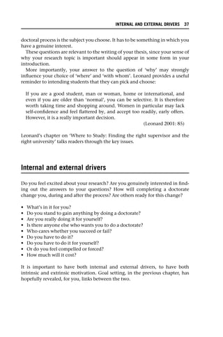 doctoral process is the subject you choose. It has to be something in which you
have a genuine interest.
These questions are relevant to the writing of your thesis, since your sense of
why your research topic is important should appear in some form in your
introduction.
More importantly, your answer to the question of ‘why’ may strongly
influence your choice of ‘where’ and ‘with whom’. Leonard provides a useful
reminder to intending students that they can pick and choose:
If you are a good student, man or woman, home or international, and
even if you are older than ‘normal’, you can be selective. It is therefore
worth taking time and shopping around. Women in particular may lack
self-confidence and feel flattered by, and accept too readily, early offers.
However, it is a really important decision.
(Leonard 2001: 85)
Leonard’s chapter on ‘Where to Study: Finding the right supervisor and the
right university’ talks readers through the key issues.
Internal and external drivers
Do you feel excited about your research? Are you genuinely interested in find-
ing out the answers to your questions? How will completing a doctorate
change you, during and after the process? Are others ready for this change?
• What’s in it for you?
• Do you stand to gain anything by doing a doctorate?
• Are you really doing it for yourself?
• Is there anyone else who wants you to do a doctorate?
• Who cares whether you succeed or fail?
• Do you have to do it?
• Do you have to do it for yourself?
• Or do you feel compelled or forced?
• How much will it cost?
It is important to have both internal and external drivers, to have both
intrinsic and extrinsic motivation. Goal setting, in the previous chapter, has
hopefully revealed, for you, links between the two.
INTERNAL AND EXTERNAL DRIVERS 37
 