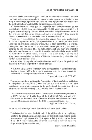 relevance of the particular degree – PhD or professional doctorate – to what
you want to learn and research. If you are keen to make a contribution to the
body of knowledge of practice – rather than to fill a gap in the literature – then
the professional doctorate will be the more appealing option.
If the difference in the length of the professional doctorate thesis proves
captivating – 40,000 words, as opposed to 80,000 words, approximately – it
may be worth adding up the total words required in assignments and thesis for
the professional doctorate. Often, and quite intentionally, they come to
around 80,000 words, i.e. about the same as the traditional PhD.
There may be possibilities for publishing papers from your professional
doctorate assignments. In fact, some professional doctorates explicitly include
a module on writing a scholarly article, that is then submitted to a journal.
Once you have one or more papers submitted or published, you may be
tempted by the option of PhD by publication, and you may find that it is
relatively straightforward to transfer from the professional doctorate to PhD
by publication. In other words, consider – before you start, or during your
programme – the relative flexibility of different routes to the qualification and
written outputs that you seek.
At the end of the day, the similarities between the PhD and the professional
doctorate may be as important as the differences:
Whilst the DBA like the PhD may have a programme of complementary
studies, it is not held to be a taught programme as its primary mode of
assessment is through the production of a thesis.
(Ruggeri-Stevens et al. 2001: 67)
The authors are here quoting the Association of Business School guidelines
on the professional doctorate (1997). The key words are ‘like the PhD’. Their
conclusions show that assessment in the professional doctorate proved to be
less like the intended learning outcomes and more ‘like the PhD’:
Our summative assessment is that the espoused assessment requirements
of DBAs compare well with those of the traditional PhD, less well with
Guidelines [of the Association of Business Schools] and least well with the
espoused learning outcomes of the DBA programmes themselves.
(Ruggeri-Stevens et al. 2001: 70)
For an excellent attempt to clarify matters, see Sarros et al. (2005):
The distinction between the DBA and a PhD, while understood implicitly,
needs to be articulated unambiguously to potential examiners to avoid
pre-conceived opinions of the DBA report as being similar to but lesser
than a PhD compromising the ability of examiners to perform their role
dispassionately and appropriately.
(Sarros et al. 2005: 161)
PHD OR PROFESSIONAL DOCTORATE? 39
 