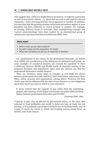This suggests that, while you might think it premature, it might be a good idea
to look at assessment criteria – i.e. those that are sent to and used by external
examiners – when choosing between one programme or another. In addition,
you may find that the growing number of doctoral and masters degrees in your
discipline has been subjected to critical scrutiny or analysis. For example,
in nursing, different forms of doctorate, their underpinning concepts and
‘current understandings’ have been studied by an international group of
scholars and educators (Ketefian and McKenna 2005: 163).
For consideration of the criteria for the professional doctorate, see Winter
et al. (2000). For consideration of the differences in writing for each mode, see
some examples of completed projects: ask yourself the question, ‘Is there
a difference between 40,000 and 80,000 words of sustained writing, in the
proposed discipline and department, other than the obvious one that the
professional doctorate is usually shorter?’
There are, therefore, many issues to consider, as you make the choice
between professional doctorate and PhD: time, curriculum, supervision, flexi-
bility, status, structure and organization, among others. However, the final
choice may also be influenced by the state of your finances or your judgement
about how much you want to invest in your education:
It seems evident that the capacity to pay rather than the underlying
purpose and structure of the degree will become the prime differentiating
feature between professional doctorates and the PhD.
(Neuman 2005: 186)
‘Capacity to pay’ may be affected by government policy, in the sense that
national or local authorities can decide to fund one type of study but not
another, so it is probably a good idea to keep an eye on funding trends, and, of
course, to assess the extent to which any funding sources would focus, or
restrict, your study choices.
Which mode?
• Which mode are you best suited to?
• Do both modes provide preparation for study?
• What new competencies will you be expected to develop?
40 1: THINKING ABOUT WRITING A THESIS
 