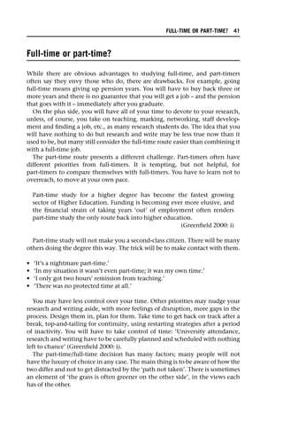 Full-time or part-time?
While there are obvious advantages to studying full-time, and part-timers
often say they envy those who do, there are drawbacks. For example, going
full-time means giving up pension years. You will have to buy back three or
more years and there is no guarantee that you will get a job – and the pension
that goes with it – immediately after you graduate.
On the plus side, you will have all of your time to devote to your research,
unless, of course, you take on teaching, marking, networking, staff develop-
ment and finding a job, etc., as many research students do. The idea that you
will have nothing to do but research and write may be less true now than it
used to be, but many still consider the full-time route easier than combining it
with a full-time job.
The part-time route presents a different challenge. Part-timers often have
different priorities from full-timers. It is tempting, but not helpful, for
part-timers to compare themselves with full-timers. You have to learn not to
overreach, to move at your own pace.
Part-time study for a higher degree has become the fastest growing
sector of Higher Education. Funding is becoming ever more elusive, and
the financial strain of taking years ‘out’ of employment often renders
part-time study the only route back into higher education.
(Greenfield 2000: i)
Part-time study will not make you a second-class citizen. There will be many
others doing the degree this way. The trick will be to make contact with them.
• ‘It’s a nightmare part-time.’
• ‘In my situation it wasn’t even part-time; it was my own time.’
• ‘I only got two hours’ remission from teaching.’
• ‘There was no protected time at all.’
You may have less control over your time. Other priorities may nudge your
research and writing aside, with more feelings of disruption, more gaps in the
process. Design them in, plan for them. Take time to get back on track after a
break, top-and-tailing for continuity, using restarting strategies after a period
of inactivity. You will have to take control of time: ‘University attendance,
research and writing have to be carefully planned and scheduled with nothing
left to chance’ (Greenfield 2000: i).
The part-time/full-time decision has many factors; many people will not
have the luxury of choice in any case. The main thing is to be aware of how the
two differ and not to get distracted by the ‘path not taken’. There is sometimes
an element of ‘the grass is often greener on the other side’, in the views each
has of the other.
FULL-TIME OR PART-TIME? 41
 