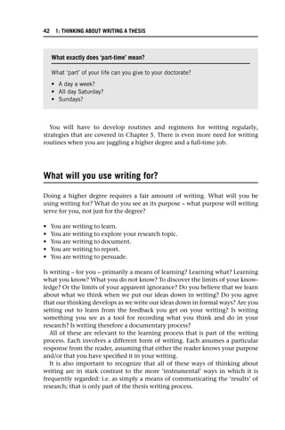 You will have to develop routines and regimens for writing regularly,
strategies that are covered in Chapter 5. There is even more need for writing
routines when you are juggling a higher degree and a full-time job.
What will you use writing for?
Doing a higher degree requires a fair amount of writing. What will you be
using writing for? What do you see as its purpose – what purpose will writing
serve for you, not just for the degree?
• You are writing to learn.
• You are writing to explore your research topic.
• You are writing to document.
• You are writing to report.
• You are writing to persuade.
Is writing – for you – primarily a means of learning? Learning what? Learning
what you know? What you do not know? To discover the limits of your know-
ledge? Or the limits of your apparent ignorance? Do you believe that we learn
about what we think when we put our ideas down in writing? Do you agree
that our thinking develops as we write our ideas down in formal ways? Are you
setting out to learn from the feedback you get on your writing? Is writing
something you see as a tool for recording what you think and do in your
research? Is writing therefore a documentary process?
All of these are relevant to the learning process that is part of the writing
process. Each involves a different form of writing. Each assumes a particular
response from the reader, assuming that either the reader knows your purpose
and/or that you have specified it in your writing.
It is also important to recognize that all of these ways of thinking about
writing are in stark contrast to the more ‘instrumental’ ways in which it is
frequently regarded: i.e. as simply a means of communicating the ‘results’ of
research; that is only part of the thesis writing process.
What exactly does ‘part-time’ mean?
What ‘part’ of your life can you give to your doctorate?
• A day a week?
• All day Saturday?
• Sundays?
42 1: THINKING ABOUT WRITING A THESIS
 