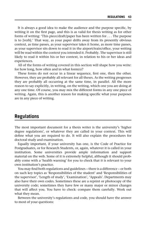 It is always a good idea to make the audience and the purpose specific, by
writing it on the first page, and this is as valid for thesis writing as for other
forms of writing: ‘This piece/draft/paper has been written for . . . The purpose
is to [verb].’ That way, as your paper drifts away from its presently obvious
context, as time passes, as your supervisor takes it home, as more time passes,
as your supervisor sits down to read it in the airport/train/office, your writing
will be read within the context you intended it. Probably. The supervisor is still
likely to read it within his or her context, in relation to his or her ideas and
experiences.
All of the forms of writing covered in this section will shape how you write:
for how long, how often and in what form(s)?
These forms do not occur in a linear sequence, first one, then the other.
However, they are probably all relevant for all theses. As the writing progresses
they are probably all occurring at the same time, in parallel. All the more
reason to say explicitly, in writing, on the writing, which one you are doing at
any one time. Of course, you may mix the different forms in any one piece of
writing. Again, this is another reason for making specific what your purposes
are in any piece of writing.
Regulations
The most important document for a thesis writer is the university’s ‘higher
degree regulations’, or whatever they are called in your context. This will
define what you are required to do. It will also explain the procedures for
doctoral study and examination.
Equally important, if your university has one, is the Code of Practice for
Postgraduates, or for Research Students, or, again, whatever it is called in your
institution. Some universities provide ample information and support
material on the web. Some of it is extremely helpful, although it should prob-
ably come with a ‘health warning’ for you to check that it is relevant to your
own institution’s practice.
You may find both regulations and guidelines – there is a difference – or both
on such key topics as ‘Responsibilities of the student’ and ‘Responsibilities of
the supervisor’, ‘Length of study’, ‘Examination’, ‘Appeals’. Departments may
also have their own codes. Sometimes these are a reprint or photocopy of the
university code; sometimes they have few or many major or minor changes
that will affect you. You have to check: compare them carefully. Work out
what they mean.
Between the university’s regulations and code, you should have the answer
to most of your questions:
REGULATIONS 43
 