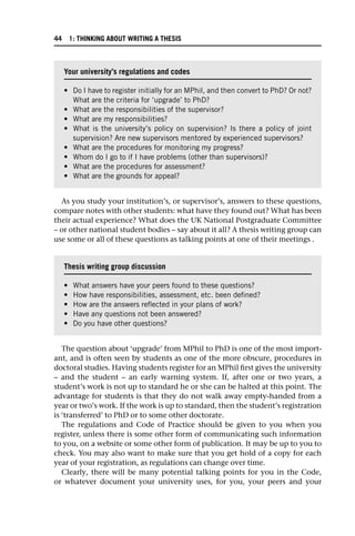 As you study your institution’s, or supervisor’s, answers to these questions,
compare notes with other students: what have they found out? What has been
their actual experience? What does the UK National Postgraduate Committee
– or other national student bodies – say about it all? A thesis writing group can
use some or all of these questions as talking points at one of their meetings .
The question about ‘upgrade’ from MPhil to PhD is one of the most import-
ant, and is often seen by students as one of the more obscure, procedures in
doctoral studies. Having students register for an MPhil first gives the university
– and the student – an early warning system. If, after one or two years, a
student’s work is not up to standard he or she can be halted at this point. The
advantage for students is that they do not walk away empty-handed from a
year or two’s work. If the work is up to standard, then the student’s registration
is ‘transferred’ to PhD or to some other doctorate.
The regulations and Code of Practice should be given to you when you
register, unless there is some other form of communicating such information
to you, on a website or some other form of publication. It may be up to you to
check. You may also want to make sure that you get hold of a copy for each
year of your registration, as regulations can change over time.
Clearly, there will be many potential talking points for you in the Code,
or whatever document your university uses, for you, your peers and your
Your university’s regulations and codes
• Do I have to register initially for an MPhil, and then convert to PhD? Or not?
What are the criteria for ‘upgrade’ to PhD?
• What are the responsibilities of the supervisor?
• What are my responsibilities?
• What is the university’s policy on supervision? Is there a policy of joint
supervision? Are new supervisors mentored by experienced supervisors?
• What are the procedures for monitoring my progress?
• Whom do I go to if I have problems (other than supervisors)?
• What are the procedures for assessment?
• What are the grounds for appeal?
Thesis writing group discussion
• What answers have your peers found to these questions?
• How have responsibilities, assessment, etc. been defined?
• How are the answers reflected in your plans of work?
• Have any questions not been answered?
• Do you have other questions?
44 1: THINKING ABOUT WRITING A THESIS
 