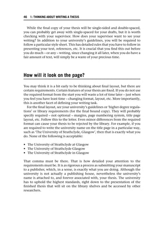 While the final copy of your thesis will be single-sided and double-spaced,
you can probably get away with single-spaced for your drafts, but it is worth
checking with your supervisor. How does your supervisor want to see your
writing? In addition to your university’s guidelines, you will be required to
follow a particular style sheet. This has detailed rules that you have to follow in
presenting your text, references, etc. It is crucial that you find this out before
you do much – or any – writing, since changing it all later, when you do have a
fair amount of text, will simply be a waste of your precious time.
How will it look on the page?
You may think it is a bit early to be thinking about final layout, but there are
certain requirements. Certain features of your thesis are fixed. If you do not use
the required format from the start you will waste a lot of time later – just when
you feel you have least time – changing format, layout, etc. More importantly,
this is another facet of defining your writing task.
For the final layout, see your university’s guidelines or ‘higher degree regula-
tions’ or library requirements (for the final bound copy). They will probably
specify required – not optional – margins, page numbering system, title page
layout, etc. Follow this to the letter. Even minor differences from the required
format can cause your thesis to be rejected by the library. For example, if you
are required to write the university name on the title page in a particular way,
such as ‘The University of Strathclyde, Glasgow’, then that is exactly what you
do. None of the following is acceptable:
• The University of Strathclyde at Glasgow
• The University of Strathclyde Glasgow
• The University of Strathclyde in Glasgow
That comma must be there. That is how detailed your attention to the
requirements must be. It is as rigorous a process as submitting your manuscript
to a publisher, which, in a sense, is exactly what you are doing. Although the
university is not actually a publishing house, nevertheless the university’s
name is attached to, and forever associated with, your thesis. The university
has to uphold the highest standards, right down to the presentation of the
finished thesis that will sit on the library shelves and be accessed by other
researchers.
46 1: THINKING ABOUT WRITING A THESIS
 