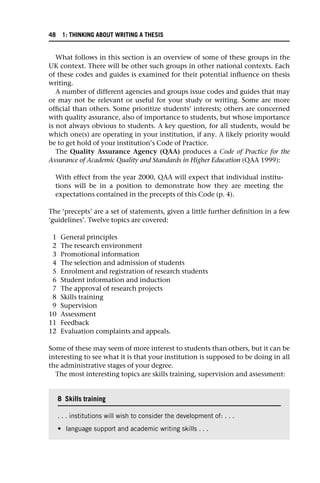 What follows in this section is an overview of some of these groups in the
UK context. There will be other such groups in other national contexts. Each
of these codes and guides is examined for their potential influence on thesis
writing.
A number of different agencies and groups issue codes and guides that may
or may not be relevant or useful for your study or writing. Some are more
official than others. Some prioritize students’ interests; others are concerned
with quality assurance, also of importance to students, but whose importance
is not always obvious to students. A key question, for all students, would be
which one(s) are operating in your institution, if any. A likely priority would
be to get hold of your institution’s Code of Practice.
The Quality Assurance Agency (QAA) produces a Code of Practice for the
Assurance of Academic Quality and Standards in Higher Education (QAA 1999):
With effect from the year 2000, QAA will expect that individual institu-
tions will be in a position to demonstrate how they are meeting the
expectations contained in the precepts of this Code (p. 4).
The ‘precepts’ are a set of statements, given a little further definition in a few
‘guidelines’. Twelve topics are covered:
1 General principles
2 The research environment
3 Promotional information
4 The selection and admission of students
5 Enrolment and registration of research students
6 Student information and induction
7 The approval of research projects
8 Skills training
9 Supervision
10 Assessment
11 Feedback
12 Evaluation complaints and appeals.
Some of these may seem of more interest to students than others, but it can be
interesting to see what it is that your institution is supposed to be doing in all
the administrative stages of your degree.
The most interesting topics are skills training, supervision and assessment:
8 Skills training
. . . institutions will wish to consider the development of: . . .
• language support and academic writing skills . . .
48 1: THINKING ABOUT WRITING A THESIS
 