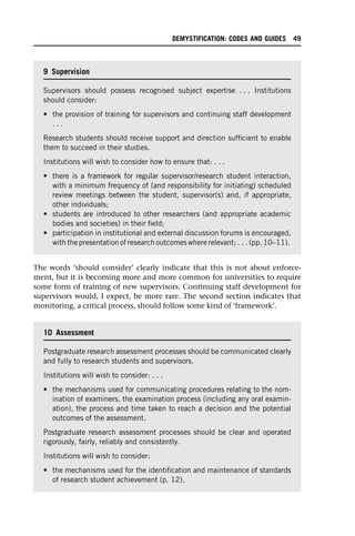 The words ‘should consider’ clearly indicate that this is not about enforce-
ment, but it is becoming more and more common for universities to require
some form of training of new supervisors. Continuing staff development for
supervisors would, I expect, be more rare. The second section indicates that
monitoring, a critical process, should follow some kind of ‘framework’.
9 Supervision
Supervisors should possess recognised subject expertise . . . Institutions
should consider:
• the provision of training for supervisors and continuing staff development
. . .
Research students should receive support and direction sufficient to enable
them to succeed in their studies.
Institutions will wish to consider how to ensure that: . . .
• there is a framework for regular supervisor/research student interaction,
with a minimum frequency of (and responsibility for initiating) scheduled
review meetings between the student, supervisor(s) and, if appropriate,
other individuals;
• students are introduced to other researchers (and appropriate academic
bodies and societies) in their field;
• participation in institutional and external discussion forums is encouraged,
with the presentation of research outcomes where relevant; . . . (pp. 10–11).
10 Assessment
Postgraduate research assessment processes should be communicated clearly
and fully to research students and supervisors.
Institutions will wish to consider: . . .
• the mechanisms used for communicating procedures relating to the nom-
ination of examiners, the examination process (including any oral examin-
ation), the process and time taken to reach a decision and the potential
outcomes of the assessment.
Postgraduate research assessment processes should be clear and operated
rigorously, fairly, reliably and consistently.
Institutions will wish to consider:
• the mechanisms used for the identification and maintenance of standards
of research student achievement (p. 12).
DEMYSTIFICATION: CODES AND GUIDES 49
 