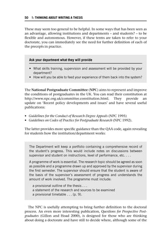 These may seem too general to be helpful. In some ways that has been seen as
an advantage, allowing institutions and departments – and students? – to be
flexible and autonomous. However, if these terms are taken to refer to your
doctorate, you can immediately see the need for further definition of each of
the precepts in practice.
The National Postgraduate Committee (NPC) aims to represent and improve
the conditions of postgraduates in the UK. You can read their constitution at
http://www.npc.org.uk/committee.constitution.html. They provide an
update on ‘Recent policy developments and issues’ and have several useful
publications:
• Guidelines for the Conduct of Research Degree Appeals (NPC 1995)
• Guidelines on Codes of Practice for Postgraduate Research (NPC 1992).
The latter provides more specific guidance than the QAA code, again revealing
for students how the institution/department works:
The NPC is usefully attempting to bring further definition to the doctoral
process. An even more interesting publication, Questions for Prospective Post-
graduates (Gillon and Hoad 2000), is designed for those who are thinking
about doing a doctorate and have still to decide where, although some of the
Ask your department what they will provide
• What skills training, supervision and assessment will be provided by your
department?
• How will you be able to feed your experience of them back into the system?
The Department will keep a portfolio containing a comprehensive record of
the student’s progress. This would include notes on discussions between
supervisor and student on instructions, level of performance, etc. . . .
A programme of work is essential. The research topic should be agreed as soon
as possible and a programme drawn up and approved by the supervisor during
the first semester. The supervisor should ensure that the student is aware of
the basis of the supervisor’s assessment of progress and understands the
amount of work involved. The programme must include:
a provisional outline of the thesis . . .
a statement of the research and sources to be examined
a provisional timetable . . . (p. 9).
50 1: THINKING ABOUT WRITING A THESIS
 