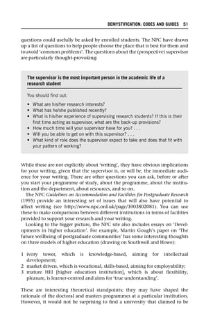 questions could usefully be asked by enrolled students. The NPC have drawn
up a list of questions to help people choose the place that is best for them and
to avoid ‘common problems’. The questions about the (prospective) supervisor
are particularly thought-provoking:
While these are not explicitly about ‘writing’, they have obvious implications
for your writing, given that the supervisor is, or will be, the immediate audi-
ence for your writing. There are other questions you can ask, before or after
you start your programme of study, about the programme, about the institu-
tion and the department, about resources, and so on.
The NPC Guidelines on Accommodation and Facilities for Postgraduate Research
(1995) provide an interesting set of issues that will also have potential to
affect writing (see http://www.npc.ord.uk/page/1003802081). You can use
these to make comparisons between different institutions in terms of facilities
provided to support your research and your writing.
Looking to the bigger picture, the NPC site also includes essays on ‘Devel-
opments in higher education’. For example, Martin Gough’s paper on ‘The
future wellbeing of postgraduate communities’ has some interesting thoughts
on three models of higher education (drawing on Southwell and Howe):
1 ivory tower, which is knowledge-based, aiming for intellectual
development;
2 market driven, which is vocational, skills-based, aiming for employability;
3 mature HEI [higher education institution], which is about flexibility,
pleasure, is learner-centred and aims for ‘true understanding’.
These are interesting theoretical standpoints; they may have shaped the
rationale of the doctoral and masters programmes at a particular institution.
However, it would not be surprising to find a university that claimed to be
The supervisor is the most important person in the academic life of a
research student
You should find out:
• What are his/her research interests?
• What has he/she published recently?
• What is his/her experience of supervising research students? If this is their
first time acting as supervisor, what are the back-up provisions?
• How much time will your supervisor have for you? . . .
• Will you be able to get on with this supervisor? . . .
• What kind of role does the supervisor expect to take and does that fit with
your pattern of working?
DEMYSTIFICATION: CODES AND GUIDES 51
 