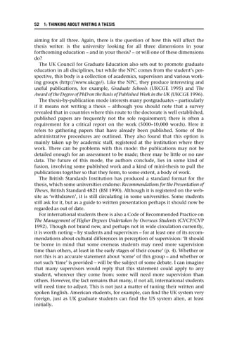 aiming for all three. Again, there is the question of how this will affect the
thesis writer: is the university looking for all three dimensions in your
forthcoming education – and in your thesis? – or will one of these dimensions
do?
The UK Council for Graduate Education also sets out to promote graduate
education in all disciplines, but while the NPC comes from the student’s per-
spective, this body is a collection of academics, supervisors and various work-
ing groups (http://www.ukcge/). Like the NPC, they produce interesting and
useful publications, for example, Graduate Schools (UKCGE 1995) and The
Award of the Degree of PhD on the Basis of Published Work in the UK (UKCGE 1996).
The thesis-by-publication mode interests many postgraduates – particularly
if it means not writing a thesis – although you should note that a survey
revealed that in countries where this route to the doctorate is well established,
published papers are frequently not the sole requirement; there is often a
requirement for a critical report on the work (5000–10,000 words). Here it
refers to gathering papers that have already been published. Some of the
administrative procedures are outlined. They also found that this option is
mainly taken up by academic staff, registered at the institution where they
work. There can be problems with this mode: the publications may not be
detailed enough for an assessment to be made; there may be little or no raw
data. The future of this mode, the authors conclude, lies in some kind of
fusion, involving some published work and a kind of mini-thesis to pull the
publications together so that they form, to some extent, a body of work.
The British Standards Institution has produced a standard format for the
thesis, which some universities endorse: Recommendations for the Presentation of
Theses, British Standard 4821 (BSI 1990). Although it is registered on the web-
site as ‘withdrawn’, it is still circulating in some universities. Some students
still ask for it, but as a guide to written presentation perhaps it should now be
regarded as out of date.
For international students there is also a Code of Recommended Practice on
The Management of Higher Degrees Undertaken by Overseas Students (CVCP/CVP
1992). Though not brand new, and perhaps not in wide circulation currently,
it is worth noting – by students and supervisors – for at least one of its recom-
mendations about cultural differences in perception of supervision: ‘It should
be borne in mind that some overseas students may need more supervision
time than others, at least in the early stages of their course’ (p. 4). Whether or
not this is an accurate statement about ‘some’ of this group – and whether or
not such ‘time’ is provided – will be the subject of some debate. I can imagine
that many supervisors would reply that this statement could apply to any
student, wherever they come from: some will need more supervision than
others. However, the fact remains that many, if not all, international students
will need time to adjust. This is not just a matter of tuning their written and
spoken English. American students, for example, can find the UK system very
foreign, just as UK graduate students can find the US system alien, at least
initially.
52 1: THINKING ABOUT WRITING A THESIS
 