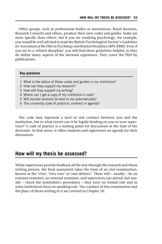 Other groups, such as professional bodies or associations, Royal Societies,
Research Councils and others, produce their own codes and guides. Some are
more specific than others, but if you are studying psychology, for example,
you would be well advised to read the British Psychological Society’s Guidelines
for Assessment of the PhD in Psychology and Related Disciplines (BPS 2000). Even if
you are in a ‘related discipline’ you will find these guidelines helpful, as they
do define many aspects of the doctoral experience. They cover the PhD by
publications.
The code may represent a tacit or real contract between you and the
institution, but to what extent can it be legally binding on you or your super-
visor? A code of practice is a starting point for discussions at the start of the
doctorate. In that sense, it offers students and supervisors an agenda for their
discussions.
How will my thesis be assessed?
While supervisors provide feedback all the way through the research and thesis
writing process, the final assessment takes the form of an oral examination,
known as the ‘viva’, ‘viva voce’ or ‘oral defence’. There will – usually – be an
external examiner, an internal examiner, and supervisors can attend, but usu-
ally – check the institution’s procedures – they have no formal role and in
some institutions have no speaking role. The conduct of this examination and
the place of thesis writing in it are covered in Chapter 10.
Key questions
1 What is the status of these codes and guides in my institution?
2 How can they support my research?
3 How will they support my writing?
4 Where can I get a copy of my institution’s code?
5 Will revised versions be sent to me automatically?
6 The university code of practice: contract or agenda?
HOW WILL MY THESIS BE ASSESSED? 53
 