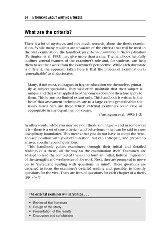 What are the criteria?
There is a lot of mystique, and not much research, about the thesis examin-
ation. While many students are unaware of the criteria that will be used in
the oral examination, the Handbook for External Examiners in Higher Education
(Partington et al. 1993) may give more than a clue. The handbook helpfully
outlines general features of the examiner’s role and, for students, can help
them to see their work from the examiner’s perspective. While each doctorate
is different, the approach taken here is that the process of examination is
‘generalizable’ to all doctorates:
Many, if not most, colleagues in higher education see themselves primar-
ily as subject specialists. They will often maintain that their subject is
unique and that what applied to other courses does not therefore apply to
them. This is true to a limited extent only. This handbook is written in the
belief that assessment techniques are to a large extent generalisable: the
issues raised here are those which external examiners could raise as
appropriate in any department or course.
(Partington et al. 1993: 1–2)
In other words, while you may see your thesis as ‘unique’ – and in some ways
it is – there is a set of core criteria – and behaviours – that can be said to cross
disciplinary boundaries. This means that you do not have to adopt the ‘wait-
and-see’ position with your examination, but can anticipate, and prepare to
answer, specific types of questions.
This handbook guides examiners through their initial and detailed
readings of a thesis, all the way to the examination itself. Examiners are
advised to read the completed thesis and form an initial, holistic impression
of the strengths and weaknesses of the work. Next, they are prompted to move
on to ‘systematic reading with questions in mind’. These questions are
designed to focus the examiner’s detailed reading and, possibly, to identify
questions for the viva. There are lists of questions for each chapter of a thesis
(pp. 76–7):
The external examiner will scrutinize . . .
• Review of the literature
• Design of the study
• Presentation of the results
• Discussion and conclusions
54 1: THINKING ABOUT WRITING A THESIS
 