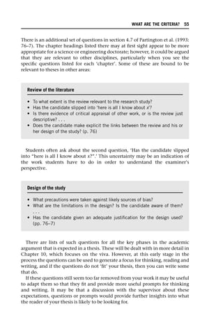 There is an additional set of questions in section 4.7 of Partington et al. (1993:
76–7). The chapter headings listed there may at first sight appear to be more
appropriate for a science or engineering doctorate; however, it could be argued
that they are relevant to other disciplines, particularly when you see the
specific questions listed for each ‘chapter’. Some of these are bound to be
relevant to theses in other areas:
Students often ask about the second question, ‘Has the candidate slipped
into “here is all I know about x?”.’ This uncertainty may be an indication of
the work students have to do in order to understand the examiner’s
perspective.
There are lists of such questions for all the key phases in the academic
argument that is expected in a thesis. These will be dealt with in more detail in
Chapter 10, which focuses on the viva. However, at this early stage in the
process the questions can be used to generate a focus for thinking, reading and
writing, and if the questions do not ‘fit’ your thesis, then you can write some
that do.
If these questions still seem too far removed from your work it may be useful
to adapt them so that they fit and provide more useful prompts for thinking
and writing. It may be that a discussion with the supervisor about these
expectations, questions or prompts would provide further insights into what
the reader of your thesis is likely to be looking for.
Review of the literature
• To what extent is the review relevant to the research study?
• Has the candidate slipped into ‘here is all I know about x’?
• Is there evidence of critical appraisal of other work, or is the review just
descriptive? . . .
• Does the candidate make explicit the links between the review and his or
her design of the study? (p. 76)
Design of the study
• What precautions were taken against likely sources of bias?
• What are the limitations in the design? Is the candidate aware of them?
. . .
• Has the candidate given an adequate justification for the design used?
(pp. 76–7)
WHAT ARE THE CRITERIA? 55
 