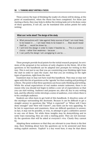 These convey the type of thinking the reader of a thesis will be doing, at the
point of examination, when the thesis has been completed. For those just
starting a thesis, they may help to define the writing tasks yet to be done; some
of these questions, if not all, can be translated into action points for early
writing:
These prompts provide focal points for the initial research proposal, for revi-
sions of the proposal or for sections of early chapters in the thesis. All of the
questions in the handbook can be adapted into prompts for writing in this
way. This is not just to say that you are constricting your thinking right from
the start in order to ‘pass the exam’, but that you are working on the right
types of questions, right from the start.
Examiners may or may not have read this handbook. They may or may not
agree with this list of questions as the ‘agenda’ for their reading and probing of
a thesis. The point is that these questions can focus early thinking and writing.
While the actual expectations of real readers remain unknown, there is no
reason why you should not begin to define a core set of expectations so that
you can start writing. Audience and purpose are, after all, key in any writing
task, and the effective writer develops a sense of audience, even where there is
to be a multiple audience.
Students are often keen to get hold of this handbook. It dissolves some of
the mystique surrounding the doctorate. Because it can be difficult to get a
straight answer to questions like ‘What is expected?’ or ‘When will I have
done enough?’ and ‘How will I know?’, any hints can be very appealing. To
be fair to supervisors and examiners, these are difficult questions to answer;
in fact, it may not be possible, or wise, to attempt to give a definitive answer
to any one of them. Yet while these insights may be demystifying and in
some ways reassuring, they are only a starting point. They are not necessar-
ily the questions that will be asked at everyone’s viva. Clearly they cannot
be.
Adapting these sentences so that they are relevant to your thesis is the first
step, then thinking about how the questions are to be answered and then
noting explicit answers. ‘Explicit’ is a key word here; it may be that direct
What can I write about? The design of the study
• What precautions will I take against likely sources of bias? I am most likely
to be biased in . . . I am least likely to be biased in . . . Bias would reveal
itself as . . . would be shown by . . .
• I will limit the design in order to make it feasible by . . . This is a positive
choice – rather than weakness – because . . .
• I can justify the design I am using/going to use by . . .
56 1: THINKING ABOUT WRITING A THESIS
 