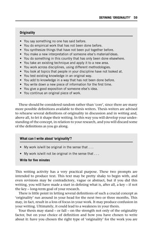 These should be considered random rather than ‘core’, since there are many
more possible definitions available to thesis writers. Thesis writers are advised
to rehearse several definitions of originality in discussion and in writing and,
above all, to let it shape their writing. In this way you will develop your under-
standing of the concept, in relation to your research, and you will discard some
of the definitions as you go along.
This writing activity has a very practical purpose. These two prompts are
intended to produce text. This text may be pretty shaky to begin with, and
even revisions may be contradictory, vague or abstract, but if you did this
writing, you will have made a start in defining what is, after all, a key – if not
the key – long-term goal of your research.
There is little point in letting several definitions of such a crucial concept as
‘originality’ run around in your head for the next two or three months. This
may, in fact, result in a loss of focus in your work. It may produce confusion in
your writing. Ultimately, it could lead to a weakness in your thesis.
Your thesis may stand – or fall – on the strength not only of the originality
factor, but on your choice of definition and how you have chosen to write
about it: have you chosen the right type of ‘originality’ for the work you are
Originality
• You say something no one has said before.
• You do empirical work that has not been done before.
• You synthesize things that have not been put together before.
• You make a new interpretation of someone else’s material/ideas.
• You do something in this country that has only been done elsewhere.
• You take an existing technique and apply it to a new area.
• You work across disciplines, using different methodologies.
• You look at topics that people in your discipline have not looked at.
• You test existing knowledge in an original way.
• You add to knowledge in a way that has not been done before.
• You write down a new piece of information for the first time.
• You give a good exposition of someone else’s idea.
• You continue an original piece of work.
What can I write about ‘originality’?
• My work is/will be original in the sense that . . .
• My work is/will not be original in the sense that . . .
Write for five minutes
DEFINING ‘ORIGINALITY’ 59
 