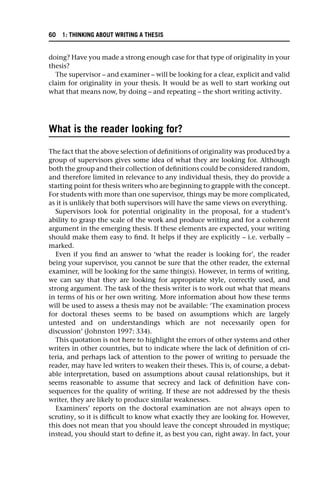 doing? Have you made a strong enough case for that type of originality in your
thesis?
The supervisor – and examiner – will be looking for a clear, explicit and valid
claim for originality in your thesis. It would be as well to start working out
what that means now, by doing – and repeating – the short writing activity.
What is the reader looking for?
The fact that the above selection of definitions of originality was produced by a
group of supervisors gives some idea of what they are looking for. Although
both the group and their collection of definitions could be considered random,
and therefore limited in relevance to any individual thesis, they do provide a
starting point for thesis writers who are beginning to grapple with the concept.
For students with more than one supervisor, things may be more complicated,
as it is unlikely that both supervisors will have the same views on everything.
Supervisors look for potential originality in the proposal, for a student’s
ability to grasp the scale of the work and produce writing and for a coherent
argument in the emerging thesis. If these elements are expected, your writing
should make them easy to find. It helps if they are explicitly – i.e. verbally –
marked.
Even if you find an answer to ‘what the reader is looking for’, the reader
being your supervisor, you cannot be sure that the other reader, the external
examiner, will be looking for the same thing(s). However, in terms of writing,
we can say that they are looking for appropriate style, correctly used, and
strong argument. The task of the thesis writer is to work out what that means
in terms of his or her own writing. More information about how these terms
will be used to assess a thesis may not be available: ‘The examination process
for doctoral theses seems to be based on assumptions which are largely
untested and on understandings which are not necessarily open for
discussion’ (Johnston 1997: 334).
This quotation is not here to highlight the errors of other systems and other
writers in other countries, but to indicate where the lack of definition of cri-
teria, and perhaps lack of attention to the power of writing to persuade the
reader, may have led writers to weaken their theses. This is, of course, a debat-
able interpretation, based on assumptions about causal relationships, but it
seems reasonable to assume that secrecy and lack of definition have con-
sequences for the quality of writing. If these are not addressed by the thesis
writer, they are likely to produce similar weaknesses.
Examiners’ reports on the doctoral examination are not always open to
scrutiny, so it is difficult to know what exactly they are looking for. However,
this does not mean that you should leave the concept shrouded in mystique;
instead, you should start to define it, as best you can, right away. In fact, your
60 1: THINKING ABOUT WRITING A THESIS
 