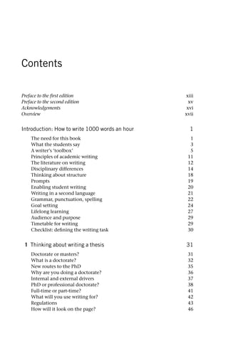 Contents
Preface to the first edition xiii
Preface to the second edition xv
Acknowledgements xvi
Overview xvii
Introduction: How to write 1000 words an hour 1
The need for this book 1
What the students say 3
A writer’s ‘toolbox’ 5
Principles of academic writing 11
The literature on writing 12
Disciplinary differences 14
Thinking about structure 18
Prompts 19
Enabling student writing 20
Writing in a second language 21
Grammar, punctuation, spelling 22
Goal setting 24
Lifelong learning 27
Audience and purpose 29
Timetable for writing 29
Checklist: defining the writing task 30
1 Thinking about writing a thesis 31
Doctorate or masters? 31
What is a doctorate? 32
New routes to the PhD 35
Why are you doing a doctorate? 36
Internal and external drivers 37
PhD or professional doctorate? 38
Full-time or part-time? 41
What will you use writing for? 42
Regulations 43
How will it look on the page? 46
 