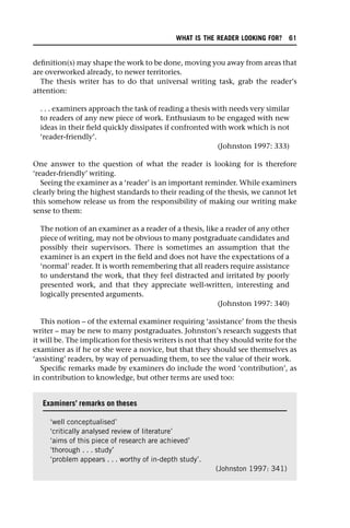 definition(s) may shape the work to be done, moving you away from areas that
are overworked already, to newer territories.
The thesis writer has to do that universal writing task, grab the reader’s
attention:
. . . examiners approach the task of reading a thesis with needs very similar
to readers of any new piece of work. Enthusiasm to be engaged with new
ideas in their field quickly dissipates if confronted with work which is not
‘reader-friendly’.
(Johnston 1997: 333)
One answer to the question of what the reader is looking for is therefore
‘reader-friendly’ writing.
Seeing the examiner as a ‘reader’ is an important reminder. While examiners
clearly bring the highest standards to their reading of the thesis, we cannot let
this somehow release us from the responsibility of making our writing make
sense to them:
The notion of an examiner as a reader of a thesis, like a reader of any other
piece of writing, may not be obvious to many postgraduate candidates and
possibly their supervisors. There is sometimes an assumption that the
examiner is an expert in the field and does not have the expectations of a
‘normal’ reader. It is worth remembering that all readers require assistance
to understand the work, that they feel distracted and irritated by poorly
presented work, and that they appreciate well-written, interesting and
logically presented arguments.
(Johnston 1997: 340)
This notion – of the external examiner requiring ‘assistance’ from the thesis
writer – may be new to many postgraduates. Johnston’s research suggests that
it will be. The implication for thesis writers is not that they should write for the
examiner as if he or she were a novice, but that they should see themselves as
‘assisting’ readers, by way of persuading them, to see the value of their work.
Specific remarks made by examiners do include the word ‘contribution’, as
in contribution to knowledge, but other terms are used too:
Examiners’ remarks on theses
‘well conceptualised’
‘critically analysed review of literature’
‘aims of this piece of research are achieved’
‘thorough . . . study’
‘problem appears . . . worthy of in-depth study’.
(Johnston 1997: 341)
WHAT IS THE READER LOOKING FOR? 61
 